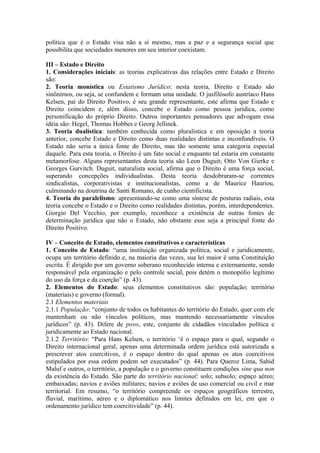 política que é o Estado visa não a si mesmo, mas a paz e a segurança social que
possibilita que sociedades menores em seu interior coexistam.
III – Estado e Direito
1. Considerações iniciais: as teorias explicativas das relações entre Estado e Direito
são:
2. Teoria monística ou Estatismo Jurídico: nesta teoria, Direito e Estado são
sinônimos, ou seja, se confundem e formam uma unidade. O jusfilósofo austríaco Hans
Kelsen, pai do Direito Positivo, é seu grande representante, este afirma que Estado e
Direito coincidem e, além disso, concebe o Estado como pessoa jurídica, como
personificação do próprio Direito. Outros importantes pensadores que advogam essa
idéia são: Hegel, Thomas Hobbes e Georg Jellinek.
3. Teoria dualística: também conhecida como pluralística e em oposição a teoria
anterior, concebe Estado e Direito como duas realidades distintas e inconfundíveis. O
Estado não seria a única fonte do Direito, mas tão somente uma categoria especial
daquele. Para esta teoria, o Direito é um fato social e enquanto tal estaria em constante
metamorfose. Alguns representantes desta teoria são Leon Duguit; Otto Von Gierke e
Georges Gurvitch. Duguit, naturalista social, afirma que o Direito é uma força social,
superando concepções individualistas. Desta teoria desdobraram-se correntes
sindicalistas, corporativistas e institucionalistas, como a de Maurice Hauriou,
culminando na doutrina de Santi Romano, de cunho cientificista.
4. Teoria do paralelismo: apresentando-se como uma síntese de posturas radiais, esta
teoria concebe o Estado e o Direito como realidades distintas, porém, interdependentes.
Giorgio Del Vecchio, por exemplo, reconhece a existência de outras fontes de
determinação jurídica que não o Estado, não obstante esse seja a principal fonte do
Direito Positivo.
IV – Conceito de Estado, elementos constitutivos e características
1. Conceito de Estado: “uma instituição organizada política, social e juridicamente,
ocupa um território definido e, na maioria das vezes, sua lei maior é uma Constituição
escrita. É dirigido por um governo soberano reconhecido interna e externamente, sendo
responsável pela organização e pelo controle social, pois detém o monopólio legítimo
do uso da força e da coerção” (p. 43).
2. Elementos do Estado: seus elementos constitutivos são: população; território
(materiais) e governo (formal).
2.1 Elementos materiais
2.1.1 População: “conjunto de todos os habitantes do território do Estado, quer com ele
mantenham ou não vínculos políticos, mas mantendo necessariamente vínculos
jurídicos” (p. 43). Difere de povo, este, conjunto de cidadãos vinculados política e
juridicamente ao Estado nacional.
2.1.2 Território: “Para Hans Kelsen, o território ‘é o espaço para o qual, segundo o
Direito internacional geral, apenas uma determinada ordem jurídica está autorizada a
prescrever atos coercitivos, é o espaço dentro do qual apenas os atos coercitivos
estipulados por essa ordem podem ser executados” (p. 44). Para Queroz Lima, Sahid
Maluf e outros, o território, a população e o governo constituem condições sine qua non
da existência do Estado. São parte do território nacional: solo; subsolo; espaço aéreo;
embaixadas; navios e aviões militares; navios e aviões de uso comercial ou civil e mar
territorial. Em resumo, “o território compreende os espaços geográficos terrestre,
fluvial, marítimo, aéreo e o diplomático nos limites definidos em lei, em que o
ordenamento jurídico tem coercitividade” (p. 44).
 
