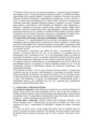 2.2 Elemento formal: governo: por governo entende-se o “exercício do poder soberano”
que compete ao povo. “O governo consiste no poder do Estado” e é dividido em funções
representadas pelos seguintes poderes:, Legislativo e Judiciário. Executivo, que devem
funcionar de maneira harmônica e independente, de forma que o poder contenha o
poder, a célebre frase de Montesquieu, no século XVIII. Legislativo: formado pelos
vereadores municipais; deputados estaduais e federais e senadores. Executivo: formado
pelos prefeitos, governadores e pelo Presidente da República. Estes administram e
garantem a segurança no território, realizam obras, lançam impostos, dentre outras
atividades. Judiciário: formado pelos juízes; desembargadores e árbitros, dentre outros,
julgam de acordo com as leis vigentes, os conflitos da esfera pública e privada. Apesar
de existirem diversas formas de governo, permanece a necessidade de impedir que o
arbítrio de cada um desvie o Estado da sua verdadeira finalidade: o bem comum.
3. Características do Estado: soberania, nacionalidade e finalidade
3.1 Soberania: é “a autodeterminação de seu governo, sem depender de potências
estrangeiras, quer no campo político, econômico ou cultural. Soberano é o Estado cujo
governo faz suas próprias leis, administra segundo as necessidades da população, julga
de acordo com a justiça que resolve concretamente os problemas jurídicos e sociais em
seu território” (p. 46).
3.2 Nacionalidade: característica que define um povo, a nacionalidade tem dois
critérios, os primários, que são o jus soli e o jus sanguinis; e o secundário, que é a
naturalização. O jus soli,disposto no art. 12, I, a da Constituição, refere-se ao local de
nascimento do indivíduo, ou seja, “os nascidos na República Federativa do Brasil, ainda
que de pais estrangeiros, desde que estes não estejam a serviço de seu país” (p. 47); o
jus sanguinis refere-se à descendência ou a consangüinidade. Estes são os critérios de
nacionalidade primário ou originário. O critério secundário, disposto no art. 12, II da
Constituição, referente à naturalização, depende da vontade do naturalizado e da
aquiescência do Estado.
3.3 Finalidade do Estado – O bem comum: entende-se por bem comum: o “conjunto das
condições para que as pessoas, individualmente ou associadas em grupos, possam
atingir seus objetivos livremente e sem prejuízo dos demais” (p. 47). Tal objetivo pode
ser desviado quando, por exemplo, um Estado torna-se totalitário sacrificando seu povo
e nada a ele retribuindo. A questão da arbitrariedade é problematizada desde a
Antiguidade clássica, com Aristóteles (séc. III a.C.), passando pelo contratualista
Rousseau no século XVIII, dentre outros.
V – Teorias sobre a soberania do Estado
1. Conceito de soberania: Estado Soberano é “aquele que tem o poder de declarar seu
próprio direito positivo de modo incontestável, isto é, sem ter que dar satisfação a
nenhuma instância superior”, típico da modernidade. Para Miguel Reali, soberania pode
ser definida como “a independência fundamental do poder do Estado perante outros
poderes e (...) o direito incontestável de governar” (p. 50).
2. Teorias sobre a soberania: sempre se buscou uma justificação filosófica, e até
mesmo teológica, para a soberania para se governar na tentativa de evitar o uso
recorrente da força – representação da debilidade e desgaste da própria instituição
política.
2.1 Teoria do direito divino: a mais antiga das teorias, tanto no ocidente como no
oriente e remonta aos tempos faraônicos. No ocidente, esta teoria apóia-se numa frase
do apóstolo Paulo na Carta aos Romanos, cap. 13, verso 1, que diz: Todo poder vem de
Deus.
 