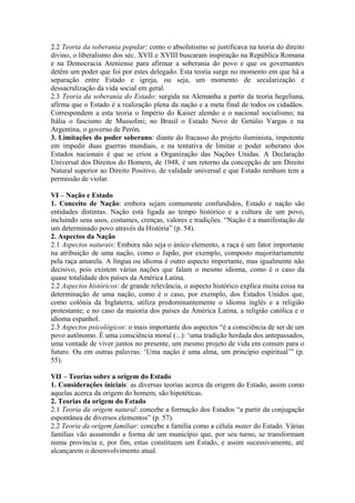 2.2 Teoria da soberania popular: como o absolutismo se justificava na teoria do direito
divino, o liberalismo dos séc. XVII e XVIII buscaram inspiração na República Romana
e na Democracia Ateniense para afirmar a soberania do povo e que os governantes
detêm um poder que foi por estes delegado. Esta teoria surge no momento em que há a
separação entre Estado e igreja, ou seja, um momento de secularização e
dessacralização da vida social em geral.
2.3 Teoria da soberania do Estado: surgida na Alemanha a partir da teoria hegeliana,
afirma que o Estado é a realização plena da nação e a meta final de todos os cidadãos.
Correspondem a esta teoria o Império do Kaiser alemão e o nacional socialismo; na
Itália o fascismo de Mussolini; no Brasil o Estado Novo de Getúlio Vargas e na
Argentina, o governo de Perón.
3. Limitações do poder soberano: diante do fracasso do projeto iluminista, impotente
em impedir duas guerras mundiais, e na tentativa de limitar o poder soberano dos
Estados nacionais é que se criou a Organização das Nações Unidas. A Declaração
Universal dos Direitos do Homem, de 1948, é um retorno da concepção de um Direito
Natural superior ao Direito Positivo, de validade universal e que Estado nenhum tem a
permissão de violar.
VI – Nação e Estado
1. Conceito de Nação: embora sejam comumente confundidos, Estado e nação são
entidades distintas. Nação está ligada ao tempo histórico e a cultura de um povo,
incluindo seus usos, costumes, crenças, valores e tradições. “Nação é a manifestação de
um determinado povo através da História” (p. 54).
2. Aspectos da Nação
2.1 Aspectos naturais: Embora não seja o único elemento, a raça é um fator importante
na atribuição de uma nação, como o Japão, por exemplo, composto majoritariamente
pela raça amarela. A língua ou idioma é outro aspecto importante, mas igualmente não
decisivo, pois existem várias nações que falam o mesmo idioma, como é o caso da
quase totalidade dos países da América Latina.
2.2 Aspectos históricos: de grande relevância, o aspecto histórico explica muita coisa na
determinação de uma nação, como é o caso, por exemplo, dos Estados Unidos que,
como colônia da Inglaterra, utiliza predominantemente o idioma inglês e a religião
protestante; e no caso da maioria dos países da América Latina, a religião católica e o
idioma espanhol.
2.3 Aspectos psicológicos: o mais importante dos aspectos “é a consciência de ser de um
povo autônomo. É uma consciência moral (...): ‘uma tradição herdada dos antepassados,
uma vontade de viver juntos no presente, um mesmo projeto de vida em comum para o
futuro. Ou em outras palavras: ‘Uma nação é uma alma, um princípio espiritual’” (p.
55).
VII – Teorias sobre a origem do Estado
1. Considerações iniciais: as diversas teorias acerca da origem do Estado, assim como
aquelas acerca da origem do homem, são hipotéticas.
2. Teorias da origem do Estado
2.1 Teoria da origem natural: concebe a formação dos Estados “a partir da conjugação
espontânea de diversos elementos” (p. 57).
2.2 Teoria da origem familiar: concebe a família como a célula mater do Estado. Várias
famílias vão assumindo a forma de um município que, por seu turno, se transformam
numa província e, por fim, estas constituem um Estado, e assim sucessivamente, até
alcançarem o desenvolvimento atual.
 