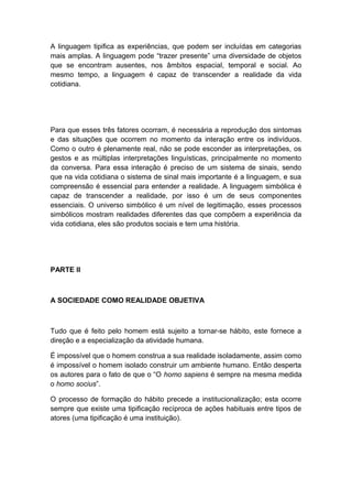 A linguagem tipifica as experiências, que podem ser incluídas em categorias
mais amplas. A linguagem pode “trazer presente” uma diversidade de objetos
que se encontram ausentes, nos âmbitos espacial, temporal e social. Ao
mesmo tempo, a linguagem é capaz de transcender a realidade da vida
cotidiana.
Para que esses três fatores ocorram, é necessária a reprodução dos sintomas
e das situações que ocorrem no momento da interação entre os indivíduos.
Como o outro é plenamente real, não se pode esconder as interpretações, os
gestos e as múltiplas interpretações linguísticas, principalmente no momento
da conversa. Para essa interação é preciso de um sistema de sinais, sendo
que na vida cotidiana o sistema de sinal mais importante é a linguagem, e sua
compreensão é essencial para entender a realidade. A linguagem simbólica é
capaz de transcender a realidade, por isso é um de seus componentes
essenciais. O universo simbólico é um nível de legitimação, esses processos
simbólicos mostram realidades diferentes das que compõem a experiência da
vida cotidiana, eles são produtos sociais e tem uma história.
PARTE II
A SOCIEDADE COMO REALIDADE OBJETIVA
Tudo que é feito pelo homem está sujeito a tornar-se hábito, este fornece a
direção e a especialização da atividade humana.
É impossível que o homem construa a sua realidade isoladamente, assim como
é impossível o homem isolado construir um ambiente humano. Então desperta
os autores para o fato de que o “O homo sapiens é sempre na mesma medida
o homo socius”.
O processo de formação do hábito precede a institucionalização; esta ocorre
sempre que existe uma tipificação recíproca de ações habituais entre tipos de
atores (uma tipificação é uma instituição).
 