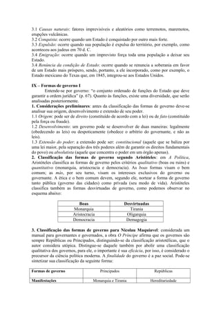 3.1 Causas naturais: fatores imprevisíveis e aleatórios como terremotos, maremotos,
erupções vulcânicas.
3.2 Conquista: ocorre quando um Estado é conquistado por outro mais forte.
3.3 Expulsão: ocorre quando sua população é expulsa do território, por exemplo, como
aconteceu aos judeus em 70 d. C.
3.4 Emigração: ocorre quando um imprevisto força toda uma população a deixar seu
Estado.
3.4 Renúncia da condição de Estado: ocorre quando se renuncia a soberania em favor
de um Estado mais próspero, sendo, portanto, a ele incorporado, como por exemplo, o
Estado mexicano do Texas que, em 1845, integrou-se aos Estados Unidos.
IX – Formas de governo I
Entende-se por governo: “o conjunto ordenado de funções do Estado que deve
garantir a ordem jurídica” (p. 67). Quanto às funções, existe uma diversidade, que serão
analisadas posteriormente.
1. Considerações preliminares: antes da classificação das formas de governo deve-se
analisar sua origem, desenvolvimento e extensão de seu poder.
1.1 Origem: pode ser de direito (constituído de acordo com a lei) ou de fato (constituído
pela força ou fraude).
1.2 Desenvolvimento: um governo pode se desenvolver de duas maneiras: legalmente
(obedecendo as leis) ou despoticamente (obedece o arbítrio do governante, e não as
leis).
1.3 Extensão do poder: a extensão pode ser: constitucional (aquele que se baliza por
uma lei maior, pela separação dos três poderes além de garantir os direitos fundamentais
do povo) ou absolutista (aquele que concentra o poder em um órgão apenas).
2. Classificação das formas de governo segundo Aristóteles: em A Política,
Aristóteles classifica as formas de governo pelos critérios qualitativo (boas ou ruins) e
quantitativo (monarquia, aristocracia e democracia). As boas formas visam o bem
comum; as más, por seu turno, visam os interesses exclusivos do governo ou
governante. A ética e o bem comum devem, segundo ele, nortear a forma de governo
tanto pública (governo das cidades) como privada (seu modo de vida). Aristóteles
classifica também as formas desvirtuadas de governo, como podemos observar no
esquema abaixo:
Boas Desvirtuadas
Monarquia Tirania
Aristocracia Oligarquia
Democracia Demagogia
3. Classificação das formas de governo para Nicolau Maquiavel: considerada um
manual para governantes e governados, a obra O Príncipe afirma que os governos são
sempre Repúblicas ou Principados, distinguindo-se da classificação aristotélicas, que o
autor considera utópica. Distingue-se daquele também por abolir uma classificação
qualitativa dos governos, para ele, o importante é sua eficácia, por isso, é considerado o
precursor da ciência política moderna. A finalidade do governo é a paz social. Pode-se
sintetizar sua classificação da seguinte forma:
Formas de governo Principados Repúblicas
Manifestações Monarquia e Tirania Hereditariedade
 