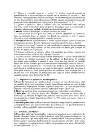 1.1 Quanto à extensão: universal e restrito: “o sufrágio universal consiste na
possibilidade de o povo manifestar sua vontade para a formação do governo. (...) Por
seu turno, o sufrágio restrito consiste naquele que por determinada condição econômica
ou fator discriminatório imotivado as pessoas não têm o poder, e consequentemente, não
podem exercê-lo, seja diretamente, seja por meio de representantes” (p. 91).
1.2 Quanto à igualdade: igual e desigual: para ser caracterizado como sufrágio
universal, o voto de um eleitor deve ser igual ao de qualquer outro e, inversamente, o
voto desigual pressupõe validades distintas para determinados eleitores.
2. O voto: exercício do sufrágio; é a prática efetiva de um direito.
2.1 Características do voto: pode ser: secreto ou público; obrigatório ou facultativo;
igual ou desigual; direto ou indireto. No Brasil, por exemplo, o voto é secreto,
obrigatório, igual, e também periódico, pessoal e universal.
3. Sistemas eleitorais: estes constituem as formas segundo as quais o povo escolhe seus
representantes por meio do voto, e podem ser: majoritário, proporcional ou distrital.
3.1 Sistema proporcional: “consiste em cada partido eleger o número de representantes
de acordo com sua força eleitoral” (p. 94), como ocorre no Brasil, por exemplo, na
escolha dos deputados e vereadores.
3.2 Sistema majoritário: a eleição é obtida pelo candidato que obtém a maioria dos
votos, como funciona no Brasil para cargos do executivo.
3.3 Sistema distrital: subdivide-se em: sistema distrital puro – “divide cada Estado em
um número de distritos equivalente ao de cadeiras no Legislativo. Os partidos
apresentam seus candidatos e ganhará o mais votado em cada distrito. A condição
básica para dividir o mapa é que cada área tenha um número equivalente de eleitores.”
(p. 94). O sistema distrital misto – “os Estados são divididos num número de distritos
equivalentes à metade do número de vagas no Legislativo. Metade dos deputados é
eleita pelos distritos e a outra metade por listas de candidatos feitas pelos partidos. (...)
Quanto mais votos de legenda um partido tiver, mais vagas ele poderá preencher com os
candidatos eleitos pelos distritos” (p. 94-95).
XIV – Representação política: os partidos políticos
1. Conceito: “associação de cidadãos (..) que se reúnem em torno de um mesmo ideal
na condução do governo ou doutrina, visando alcançá-lo por meio de um plano de ação
governamental ou programa, mediante o apoio da população (...), e que tem por função
exprimir e organizar as vontades populares na busca do poder” (pp. 96-97).
2. Histórico: existente desde a Antiguidade (patrícios e plebeus) até os dias de hoje.
3. Princípios: são diversos, dentre eles: liberdade, autonomia ou democracia e
fidelidade. “A liberdade de organização partidária consiste como sendo livre a fusão,
incorporação ou a criação de partidos políticos” (p. 97); porém, com alguns critérios a
serem seguidos.
4. Sistemas partidários: dividem-se em três categorias: unipartidarismo, bipartidarismo
e pluripartidarismo, este, o mais democrático dos sistemas, pois é o que melhor reflete a
condição real das sociedades atuais, complexas e heterogêneas.
XV – Teoria da Constituição
1. Conceito e natureza: “constituição é o documento que dispõe sobre os elementos do
Estado, a forma do Estado e o regime de governo, a distribuição das atribuições entre os
poderes executivo, legislativo e judiciário, o sistema eleitoral, o modelo econômico, os
direitos, deveres e garantias fundamentais dos cidadãos perante o Estado – tudo, enfim,
que a essência e a organização de um Estado exige para assegurar a todos a durabilidade
da instituição estatal” (p. 101).
 