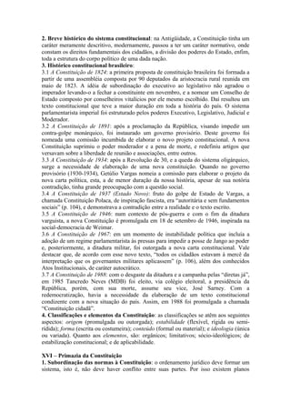 2. Breve histórico do sistema constitucional: na Antigüidade, a Constituição tinha um
caráter meramente descritivo, modernamente, passou a ter um caráter normativo, onde
constam os direitos fundamentais dos cidadãos, a divisão dos poderes do Estado, enfim,
toda a estrutura do corpo político de uma dada nação.
3. Histórico constitucional brasileiro:
3.1 A Constituição de 1824: a primeira proposta de constituição brasileira foi formada a
partir de uma assembléia composta por 90 deputados da aristocracia rural reunida em
maio de 1823. A idéia de subordinação do executivo ao legislativo não agradou o
imperador levando-o a fechar a constituinte em novembro, e a nomear um Conselho de
Estado composto por conselheiros vitalícios por ele mesmo escolhido. Daí resultou um
texto constitucional que teve a maior duração em toda a história do país. O sistema
parlamentarista imperial foi estruturado pelos poderes Executivo, Legislativo, Judicial e
Moderador.
3.2 A Constituição de 1891: após a proclamação da República, visando impedir um
contra-golpe monárquico, foi instaurado um governo provisório. Deste governo foi
nomeada uma comissão incumbida de elaborar o novo projeto constitucional. A nova
Constituição suprimiu o poder moderador e a pena de morte, e redefiniu artigos que
versavam sobre a liberdade de reunião e associações, entre outros.
3.3 A Constituição de 1934: após a Revolução de 30, e a queda do sistema oligárquico,
surge a necessidade de elaboração de uma nova constituição. Quando no governo
provisório (1930-1934), Getúlio Vargas nomeia a comissão para elaborar o projeto da
nova carta política, esta, a de menor duração da nossa história, apesar de sua notória
contradição, tinha grande preocupação com a questão social.
3.4 A Constituição de 1937 (Estado Novo): fruto do golpe de Estado de Vargas, a
chamada Constituição Polaca, de inspiração fascista, era “autoritária e sem fundamentos
sociais” (p. 104), e demonstrava a contradição entre a realidade e o texto escrito.
3.5 A Constituição de 1946: num contexto de pós-guerra e com o fim da ditadura
varguista, a nova Constituição é promulgada em 18 de setembro de 1946, inspirada na
social-democracia de Weimar.
3.6 A Constituição de 1967: em um momento de instabilidade política que incluía a
adoção de um regime parlamentarista às pressas para impedir a posse de Jango ao poder
e, posteriormente, a ditadura militar, foi outorgada a nova carta constitucional. Vale
destacar que, de acordo com esse novo texto, “todos os cidadãos estavam à mercê da
interpretação que os governantes militares aplicassem” (p. 106), além dos conhecidos
Atos Institucionais, de caráter autocrático.
3.7 A Constituição de 1988: com o desgaste da ditadura e a campanha pelas “diretas já”,
em 1985 Tancredo Neves (MDB) foi eleito, via colégio eleitoral, a presidência da
República, porém, com sua morte, assume seu vice, José Sarney. Com a
redemocratização, havia a necessidade da elaboração de um texto constitucional
condizente com a nova situação do país. Assim, em 1988 foi promulgada a chamada
“Constituição cidadã”.
4. Classificações e elementos da Constituição: as classificações se atêm aos seguintes
aspectos: origem (promulgada ou outorgada); estabilidade (flexível, rígida ou semi-
rídida); forma (escrita ou costumeira); conteúdo (formal ou material); e ideologia (única
ou variada). Quanto aos elementos, são: orgânicos; limitativos; sócio-ideológicos; de
estabilização constitucional; e de aplicabilidade.
XVI – Primazia da Constituição
1. Subordinação das normas à Constituição: o ordenamento jurídico deve formar um
sistema, isto é, não deve haver conflito entre suas partes. Por isso existem planos
 