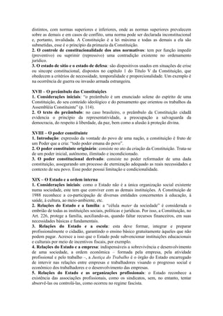 distintos, com normas superiores e inferiores, onde as normas superiores prevalecem
sobre as demais e em casos de conflito, uma norma pode ser declarada inconstitucional
e, portanto, invalidada. A Constituição é a lei máxima e todas as demais a ela são
submetidas, esse é o princípio da primazia da Constituição.
2. O controle de constitucionalidade dos atos normativos: tem por função impedir
(preventivo) ou suprimir (repressivo) uma contradição existente no ordenamento
jurídico.
3. O estado de sítio e o estado de defesa: são dispositivos usados em situações de crise
ou síncope constitucional, dispostos no capítulo 1 do Título V da Constituição, que
obedecem a critérios de necessidade, temporalidade e proporcionalidade. Um exemplo é
na ocorrência de guerra ou invasão armada estrangeira.
XVII – O preâmbulo das Constituições
1. Considerações iniciais: “o preâmbulo é um enunciado solene do espírito de uma
Constituição, do seu conteúdo ideológico e do pensamento que orientou os trabalhos da
Assembléia Constituinte” (p. 114).
2. O texto do preâmbulo: no caso brasileiro, o preâmbulo da Constituição cidadã
evidencia o princípio da representatividade, a preocupação a salvaguarda da
democracia, do respeito à liberdade, da paz, bem como a alusão à proteção divina.
XVIII – O poder constituinte
1. Introdução: expressão da vontade do povo de uma nação, a constituição é fruto de
um Poder que a cria: “todo poder emana do povo”.
2. O poder constituinte originário: consiste no ato da criação da Constituição. Trata-se
de um poder inicial, autônomo, ilimitado e incondicionado.
3. O poder constitucional derivado: consiste no poder reformador de uma dada
constituição, assegurando um processo de eternização adequado as reais necessidades e
contexto de seu povo. Esse poder possui limitação e condicionalidade.
XIX – O Estado e a ordem interna
1. Considerações iniciais: como o Estado não é a única organização social existente
numa sociedade, este tem que conviver com as demais instituições. A Constituição de
1988 reconhece a co-participação de diversas entidades concernentes à educação, à
saúde, à cultura, ao meio-ambiente, etc.
2. Relações do Estado e a família: a “célula mater da sociedade” é considerada o
embrião de todas as instituições sociais, políticas e jurídicas. Por isso, a Constituição, no
Art. 226, protege a família, auxiliando-as, quando faltar recursos financeiros, em suas
necessidades básicas e fundamentais.
3. Relações do Estado e a escola: esta deve formar, integrar e preparar
profissionalmente o cidadão, garantindo o ensino básico gratuitamente àqueles que não
podem pagar. Acresce a isso que o Estado pode subvencionar instituições educacionais
e culturais por meio de incentivos fiscais, por exemplo.
4. Relações do Estado e a empresa: indispensáveis a sobrevivência e desenvolvimento
de uma sociedade, a ordem econômica – formada pela empresa, pela atividade
profissional e pelo trabalho –, a Justiça do Trabalho é o órgão do Estado encarregado
de intervir nas relações entre empresas e trabalhadores visando o progresso social e
econômico dos trabalhadores e o desenvolvimento das empresas.
5. Relações do Estado e as organizações profissionais: o Estado reconhece a
existência das associações profissionais, como os sindicatos, sem, no entanto, tentar
absorvê-las ou controlá-las, como ocorreu no regime fascista.
 