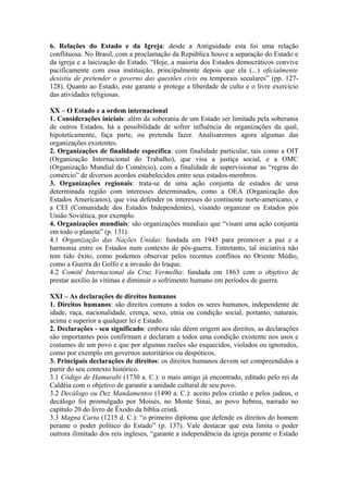 6. Relações do Estado e da Igreja: desde a Antiguidade esta foi uma relação
conflituosa. No Brasil, com a proclamação da República houve a separação do Estado e
da igreja e a laicização do Estado. “Hoje, a maioria dos Estados democráticos convive
pacificamente com essa instituição, principalmente depois que ela (...) oficialmente
desistiu de pretender o governo das questões civis ou temporais seculares” (pp. 127-
128). Quanto ao Estado, este garante e protege a liberdade de culto e o livre exercício
das atividades religiosas.
XX – O Estado e a ordem internacional
1. Considerações iniciais: além da soberania de um Estado ser limitada pela soberania
de outros Estados, há a possibilidade de sofrer influência de organizações da qual,
hipoteticamente, faça parte, ou pretenda fazer. Analisaremos agora algumas das
organizações existentes.
2. Organizações de finalidade específica: com finalidade particular, tais como a OIT
(Organização Internacional do Trabalho), que visa a justiça social, e a OMC
(Organização Mundial do Comércio), com a finalidade de supervisionar as “regras do
comércio” de diversos acordos estabelecidos entre seus estados-membros.
3. Organizações regionais: trata-se de uma ação conjunta de estados de uma
determinada região com interesses determinados, como a OEA (Organização dos
Estados Americanos), que visa defender os interesses do continente norte-americano, e
a CEI (Comunidade dos Estados Independentes), visando organizar os Estados pós
União Soviética, por exemplo.
4. Organizações mundiais: são organizações mundiais que “visam uma ação conjunta
em todo o planeta” (p. 131).
4.1 Organização das Nações Unidas: fundada em 1945 para promover a paz e a
harmonia entre os Estados num contexto de pós-guerra. Entretanto, tal iniciativa não
tem tido êxito, como podemos observar pelos recentes conflitos no Oriente Médio,
como a Guerra do Golfo e a invasão do Iraque.
4.2 Comitê Internacional da Cruz Vermelha: fundada em 1863 com o objetivo de
prestar auxílio às vítimas e diminuir o sofrimento humano em períodos de guerra.
XXI – As declarações de direitos humanos
1. Direitos humanos: são direitos comuns a todos os seres humanos, independente de
idade, raça, nacionalidade, crença, sexo, etnia ou condição social, portanto, naturais,
acima e superior a qualquer lei e Estado.
2. Declarações - seu significado: embora não dêem origem aos direitos, as declarações
são importantes pois confirmam e declaram a todos uma condição existente nos usos e
costumes de um povo e que por algumas razões são esquecidos, violados ou ignorados,
como por exemplo em governos autoritários ou despóticos.
3. Principais declarações de direitos: os direitos humanos devem ser compreendidos a
partir do seu contexto histórico.
3.1 Código de Hamurabi (1730 a. C.): o mais antigo já encontrado, editado pelo rei da
Caldéia com o objetivo de garantir a unidade cultural de seu povo.
3.2 Decálogo ou Dez Mandamentos (1490 a. C.): aceito pelos cristão e pelos judeus, o
decálogo foi promulgado por Moisés, no Monte Sinai, ao povo hebreu, narrado no
capítulo 20 do livro de Êxodo da bíblia cristã.
3.3 Magna Carta (1215 d. C.): “o primeiro diploma que defende os direitos do homem
perante o poder político do Estado” (p. 137). Vale destacar que esta limita o poder
outrora ilimitado dos reis ingleses, “garante a independência da igreja perante o Estado
 
