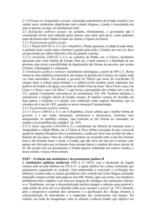 2.1 O Estado na Antiguidade oriental: a principal característica do Estado oriental é seu
caráter sacro, totalmente identificado com o poder religioso, o poder é concentrado em
uma só pessoa, ou seja, um absolutismo total.
2.2 Instituições políticas gregas: no acidente, distintamente, o governante não é
considerado divino nem indicado pelos deuses, mas eleito pelo povo, como podemos
notar da história das Cidades-Estado em Atenas e Esparta na Grécia.
2.2.1 O pensamento político grego
2.2.1.1 Platão (429-347 a. C.): em A República, Platão apresenta a Cidade-Estado ideal,
e, portanto justa: assim como o homem é guiado pela razão, o Estado, por sua vez, deve
ser governado por sábios filósofos a fim de garantir a justiça.
2.2.1.2 Aristóteles (384-322 a. C.): ao contrário de Platão, em A Política Aristóteles
apresenta uma visão realista do Estado. Para ele, o bem comum é a finalidade de um
governo, mas existe a possibilidade de degeneração das formas de governo, que seriam
a tirania, a demagogia e a oligarquia.
2.3 Instituições políticas romanas: inicialmente monárquica, a partir de 509 a. C. Roma
tornou-se uma república aristocrática até chegar ao período dos Césares, de caráter cada
vez mais autocrático. Foi durante o governo de Tibério que Jesus foi crucificado. O
choque entre a cultura greco-romana e a judaico-cristã resultou numa separação dos
poderes do Estado e da igreja, em razão da célebre frase de Jesus “dai a César o que é de
César e a Deus o que é de Deus”, o que levou à perseguição dos cristãos até o ano de
312, quando Constantino converteu-se ao cristianismo. Em 394, Teodósio declarou o
cristianismo a religião oficial do Estado romano. O império romano foi dividido em
duas partes, o ocidente e o oriente, este conhecido como império Bizantino, que se
estendeu até o ano de 1453, quando os turcos tomaram Constantinopla.
2.3.1 O pensamento político romano
2.3.1.1 Cícero (106-43 a. C.): em A República, Cícero afirma que a melhor forma de
governo é a que reúne monarquia, aristocracia e democracia, conforme seus
antepassados na república romana, “que reuniram as três formas no consulado, no
senado e na assembléia dos cidadãos” (p. 163).
2.3.1.2 Santo Agostinho (354-430 d. C.): considerado um filósofo da transição entre a
Antiguidade e a Idade Média, em A Cidade de Deus refuta a acusação de que a causa da
queda do império Bizantino fora o cristianismo e acaba por fazer uma revisão de toda a
história até sua época. Para ele, a história poderia ser resumida entre a luta dos homens
bons e dos homens maus e assim, o Estado, que não seria um mal em si mesmo, mas
apenas um freio para que os homens bons possam barrar a conduta dos maus através da
lei. De acordo com seu pensamento, o Estado aparece submetido aos valores cristãos, e
nesse sentido, visaria o bem comum.
XXIV – Evolução das instituições e do pensamento político II
1. Instituições políticas medievais (476 d. C.-1453): com a destruição do legado
romano pela invasão bárbara em 476 d. C., a igreja católica foi a única instituição que
permaneceu organizada no ocidente. Esta empreendeu a conversão e civilização dos
bárbaros e reuniu todas as nações germânicas sob o reinado de Carlos Magno, aclamado
imperador romano-cristão pelo papa no ano 800. Porém, após sua morte, seus herdeiros
partilharam todo o império e em meio aos ataques do vikinhgs e dos sarracenos, iniciou-
se o “feudalismo, em que a descentralização política atingiu o máximo grau possível e
cada senhor de terra era o rei absoluto sobre seus vassalos e servos” (p. 167). Somente
após a progressiva expulsão dos sarracenos e a pacificação dos vikings retornou a
comercialização de mercadorias e a reaparição dos comerciantes nos burgos. No
entanto, em razão da insegurança, estes se aliaram a nobreza feudal cujo objetivo era
 