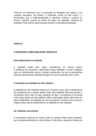 “Pode-se ver facilmente que a construção de tipologias dos papéis é um
correlato necessário. No entanto, a instituição, sendo um fato social (...)”
demonstram que a institucionalização é coercitiva, coletiva e exterior ao
homem. Portanto, quando se desvia da ordem da instituição, afasta-se da
realidade. Pode ocorrer neste processo também a desinstitucionalização.
PARTE III
A SOCIEDADE COMO REALIDADE SUBJETIVA
Intersubjetividade da realidade
A realidade existe para várias consciências ao mesmo tempo.
A existência de conceitos e significados nessa realidade a tornam inteligível
para um conhecimento comum a várias consciências, em que as perspectivas
pessoais acerca dessa realidade divergem de uma consciência para a outra.
A imposição da realidade da vida cotidiana
A realidade da vida cotidiana impõe-se a si mesma, isto é, ela é independente
da consciência que a atinge. Apesar disso esta realidade afirma-se perante a
consciência como real, ou seja, existente de fato; a consciência é envolvida
numa rotina dentro da vida cotidiana. Mas a interrupção dessa rotina abre um
setor problemático na realidade de uma consciência. O senso comum procura
integrar esses setores problemáticos na realidade da vida cotidiana.
As realidades secundárias
A consciência insere-se em outros níveis ou campos finitos dessa realidade;
que é predominantemente a vida cotidiana. Onde toda a atenção é focada em
 