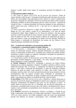 alcançar o poder, dando assim origem às monarquias nacionais da Inglaterra e da
França.
2. O pensamento político medieval
2.1 São Tomás de Aquino (1225-1274): em Do governo dos príncipes, Tomás de
Aquino defende a idéia de que a “monarquia limitada pelo poder da igreja, da corte dos
nobres, das universidades e das corporações de arte e ofícios” (p. 168), é a melhor forma
de governo, chegando até a defender o direito de revolução dos súditos contra monarcas
absolutistas. Também se utiliza da hierarquiza das leis, sendo a lei eterna – expressão da
vontade de Deus – a máxima autoridade, de forma que qualquer lei que contrariasse o
direito natural seria uma “violência da lei”, e não uma lei, na expressão de Santo
Agostinho.
2.2 Outros pensadores: destaca-se o inglês John de Salisbury, inspirador da Carta
Magna de 1215, que limitou o poder do rei submetendo-o a lei, base do direito
constitucional inglês. Dante Alighieri em De Monarchia defende o fim das guerras
nacionais a partir da unificação de toda a Europa sob um único imperador; e divide a
esfera do poder em dois sóis: um que ilumina o espírito, de competência da igreja, e
outro que ilumina o corpo, da competência do Estado. Em total oposição, Marsílio de
Pádua pregava a restauração do absolutismo dos césares em seu Defensor Pacis,
negando quaisquer autoridade fora do Estado.
XXV – Evolução das instituições e do pensamento político III
1. Instituições e o pensamento político na Idade Moderna
1.1 O Renascimento: o Absolutismo: o Renascimento pode ser caracterizado pelo
retorno da valorização humana, também chamado Humanismo. No campo político,
ocorreu a centralização na figura do rei. Acabando com o poderio dos senhores feudais,
unificaram a moeda, a língua e os impostos, facilitando a circulação de mercadorias e
pessoas, inspirados no império romano.
1.1.1 O pensamento político do Renascimento: de um Aldo, tem-se como defensores do
absolutismo Nicolau Maquiavel e Jean Bodin, e de outro, utopistas como Thomas
Morus (Inglaterra) e Tomás Campanella (Espanha).
a) Nicolau Maquiavel (1469-1527): considerado o precursor da Ciência Política
moderna por ser realista, pragmático e empírico. É também o primeiro a utilizar o termo
Estado.Sua principal obra, O Príncipe, é considerada um manual de manutenção de
poder, e versa sobre a instituição dos principados, os tipos de monarquia, exemplos
históricos de perda de poder, como manter-se no poder, entre outros. Entre seus
principais conceitos estão o de virtude (características pessoais do governante) e fortuna
(contingências). Mas um aspecto inovador pouco enfatizado no pensamento de
Maquiavel é que seus ensinamentos se dirige a qualquer pessoa que queira alcançar o
poder, e não somente aos nobres e ou herdeiros do trono, como até então.
b) Jean Bodin (1530-1596): em Seis Livros sobre a República, o francês afirma que os
governos devem buscar atingir sua finalidade de maneira reta e apresenta os meios para
alcançá-la, distintamente de Maquiavel para qual “os fins justificam os meios”. A
melhor forma de governo para ele é a monarquia sob um governo democrático ou
aristocrático, controlado pelas cortes do clero, dos nobres e da burguesia bem como o
respeito a uma constituição consuetudinária, isto é, baseada nos usos e costumes de um
povo, não escrita.
c) os utopistas: precursores do Iluminismo, criticam a sociedade e o Estado de seu
tempo e apresentam como modelo um Estado ainda inexistente. Tomas Morus (1478-
1535) em Utopia descreve um Estado imaginário onde não existe nem propriedade
privada nem dinheiro, há somente a preocupação “com a felicidade coletiva e a
 