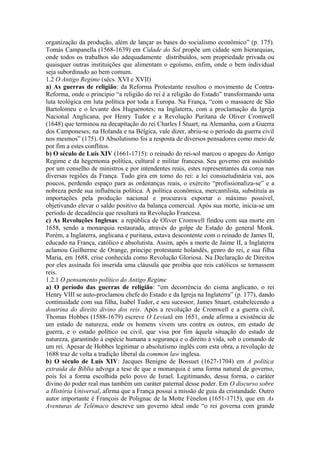 organização da produção, além de lançar as bases do socialismo econômico” (p. 175).
Tomás Campanella (1568-1639) em Cidade do Sol propõe um cidade sem hierarquias,
onde todos os trabalhos são adequadamente distribuídos, sem propriedade privada ou
quaisquer outras instituições que alimentam o egoísmo, enfim, onde o bem individual
seja subordinado ao bem comum.
1.2 O Antigo Regime (sécs. XVI e XVII)
a) As guerras de religião: da Reforma Protestante resultou o movimento de Contra-
Reforma, onde o princípio “a religião do rei é a religião do Estado” transformando uma
luta teológica em luta política por toda a Europa. Na França, “com o massacre de São
Bartolomeu e o levante dos Huguenotes; na Inglaterra, com a proclamação da Igreja
Nacional Anglicana, por Henry Tudor e a Revolução Puritana de Oliver Cromwell
(1648) que terminou na decapitação do rei Charles I Stuart; na Alemanha, com a Guerra
dos Camponeses; na Holanda e na Bélgica, vale dizer, abriu-se o período da guerra civil
nos mesmos” (175). O Absolutismo foi a resposta de diversos pensadores como meio de
por fim a estes conflitos.
b) O século de Luís XIV (1661-1715): o reinado do rei-sol marcou o apogeu do Antigo
Regime e da hegemonia política, cultural e militar francesa. Seu governo era assistido
por um conselho de ministros e por intendentes reais, estes representantes da coroa nas
diversas regiões da França. Tudo gira em torno do rei: a lei consuetudinária vai, aos
poucos, perdendo espaço para as ordenanças reais, o exército “profissionaliza-se” e a
nobreza perde sua influência política. A política econômica, mercantilista, substituía as
importações pela produção nacional e procurava exportar o máximo possível,
objetivando elevar o saldo positivo da balança comercial. Após sua morte, inicia-se um
período de decadência que resultará na Revolução Francesa.
c) As Revoluções Inglesas: a república de Oliver Cromwell findou com sua morte em
1658, sendo a monarquia restaurada, através do golpe de Estado do general Monk.
Porém, a Inglaterra, anglicana e puritana, estava descontente com o reinado de James II,
educado na França, católico e absolutista. Assim, após a morte de Jaime II, a Inglaterra
aclamou Guilherme de Orange, príncipe protestante holandês, genro do rei, e sua filha
Maria, em 1688, crise conhecida como Revolução Gloriosa. Na Declaração de Direitos
por eles assinada foi inserida uma cláusula que proibia que reis católicos se tornassem
reis.
1.2.1 O pensamento político do Antigo Regime
a) O período das guerras de religião: “em decorrência do cisma anglicano, o rei
Henry VIII se auto-proclamou chefe do Estado e da Igreja na Inglaterra” (p. 177), dando
continuidade com sua filha, Isabel Tudor, e seu sucessor, James Stuart, estabelecendo a
doutrina do direito divino dos reis. Após a revolução de Cromwell e a guerra civil,
Thomas Hobbes (1588-1679) escreve O Leviatã em 1651, onde afirma a existência de
um estado de natureza, onde os homens vivem uns contra os outros, em estado de
guerra, e o estado político ou civil, que visa por fim àquela situação do estado de
natureza, garantindo à espécie humana a segurança e o direito à vida, sob o comando de
um rei. Apesar de Hobbes legitimar o absolutismo inglês com esta obra, a revolução de
1688 traz de volta a tradição liberal da common law inglesa.
b) O século de Luís XIV: Jacques Benigne de Bossuet (1627-1704) em A política
extraída da Bíblia advoga a tese de que a monarquia é uma forma natural de governo,
pois foi a forma escolhida pelo povo de Israel. Legitimando, dessa forma, o caráter
divino do poder real mas também um caráter paternal desse poder. Em O discurso sobre
a História Universal, afirma que a França possui a missão de guia da cristandade. Outro
autor importante é François de Polignac de la Motte Fénelon (1651-1715), que em As
Aventuras de Telêmaco descreve um governo ideal onde “o rei governa com grande
 