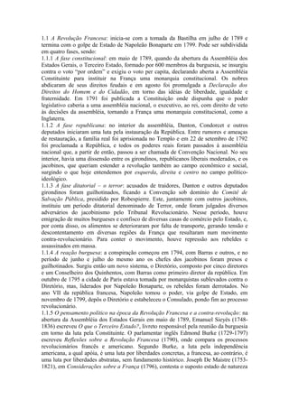 1.1 A Revolução Francesa: inicia-se com a tomada da Bastilha em julho de 1789 e
termina com o golpe de Estado de Napoleão Bonaparte em 1799. Pode ser subdividida
em quatro fases, sendo:
1.1.1 A fase constitucional: em maio de 1789, quando da abertura da Assembléia dos
Estados Gerais, o Terceiro Estado, formado por 600 membros da burguesia, se insurgiu
contra o voto “por ordem” e exigiu o voto per capita, declarando aberta a Assembléia
Constituinte para instituir na França uma monarquia constitucional. Os nobres
abdicaram de seus direitos feudais e em agosto foi promulgada a Declaração dos
Direitos do Homem e do Cidadão, em torno das idéias de liberdade, igualdade e
fraternidade. Em 1791 foi publicada a Constituição onde dispunha que o poder
legislativo caberia a uma assembléia nacional, o executivo, ao rei, com direito de veto
às decisões da assembléia, tornando a França uma monarquia constitucional, como a
Inglaterra.
1.1.2 A fase republicana: no interior da assembléia, Danton, Condorcet e outros
deputados iniciaram uma luta pela instauração da República. Entre rumores e ameaças
de restauração, a família real foi aprisionada no Templo e em 22 de setembro de 1792
foi proclamada a República, e todos os poderes reais foram passados à assembléia
nacional que, a partir de então, passou a ser chamada de Convenção Nacional. No seu
interior, havia uma dissensão entre os girondinos, republicanos liberais moderados, e os
jacobinos, que queriam estender a revolução também ao campo econômico e social,
surgindo o que hoje entendemos por esquerda, direita e centro no campo político-
ideológico.
1.1.3 A fase ditatorial – o terror: acusados de traidores, Danton e outros deputados
girondinos foram guilhotinados, ficando a Convenção sob domínio do Comitê de
Salvação Pública, presidido por Robespierre. Este, juntamente com outros jacobinos,
instituiu um período ditatorial denominado de Terror, onde foram julgados diversos
adversários do jacobinismo pelo Tribunal Revolucionário. Nesse período, houve
emigração de muitos burgueses e confisco de diversas casas de comércio pelo Estado, e,
por conta disso, os alimentos se deterioraram por falta de transporte, gerando tensão e
descontentamento em diversas regiões da França que resultaram num movimento
contra-revolucionário. Para conter o movimento, houve repressão aos rebeldes e
assassinados em massa.
1.1.4 A reação burguesa: a conspiração começou em 1794, com Barras e outros, e no
período de junho e julho do mesmo ano os chefes dos jacobinos foram presos e
guilhotinados. Surgiu então um novo sistema, o Diretório, composto por cinco diretores
e um Conselheiro dos Quinhentos, com Barras como primeiro diretor da república. Em
outubro de 1795 a cidade de Paris estava tomada por monarquistas sublevados contra o
Diretório, mas, liderados por Napoleão Bonaparte, os rebeldes foram derrotados. No
ano VII da república francesa, Napoleão tomou o poder, via golpe de Estado, em
novembro de 1799, depôs o Diretório e estabeleceu o Consulado, pondo fim ao processo
revolucionário.
1.1.5 O pensamento político na época da Revolução Francesa e a contra-revolução: na
abertura da Assembléia dos Estados Gerais em maio de 1789, Emanuel Sieyés (1748-
1836) escreveu O que o Terceiro Estado?, livreto responsável pela reunião da burguesia
em torno da luta pela Constituinte. O parlamentar inglês Edmond Burke (1729-1797)
escreveu Reflexões sobre a Revolução Francesa (1790), onde compara os processos
revolucionários francês e americano. Segundo Burke, a luta pela independência
americana, a qual apóia, é uma luta por liberdades concretas, a francesa, ao contrário, é
uma luta por liberdades abstratas, sem fundamento histórico. Joseph De Maistre (1753-
1821), em Considerações sobre a França (1796), contesta o suposto estado de natureza
 