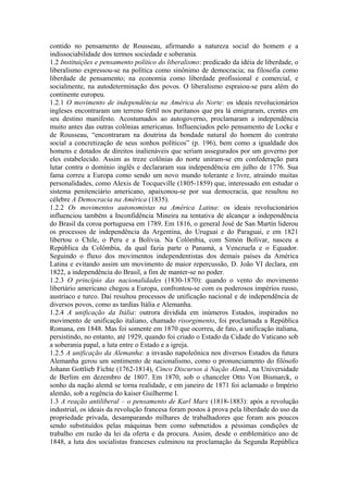 contido no pensamento de Rousseau, afirmando a natureza social do homem e a
indissociabilidade dos termos sociedade e soberania.
1.2 Instituições e pensamento político do liberalismo: predicado da idéia de liberdade, o
liberalismo expressou-se na política como sinônimo de democracia; na filosofia como
liberdade de pensamento; na economia como liberdade profissional e comercial, e
socialmente, na autodeterminação dos povos. O liberalismo espraiou-se para além do
continente europeu.
1.2.1 O movimento de independência na América do Norte: os ideais revolucionários
ingleses encontraram um terreno fértil nos puritanos que pra lá emigraram, crentes em
seu destino manifesto. Acostumados ao autogoverno, proclamaram a independência
muito antes das outras colônias americanas. Influenciados pelo pensamento de Locke e
de Rousseau, “encontraram na doutrina da bondade natural do homem do contrato
social a concretização de seus sonhos políticos” (p. 196), bem como a igualdade dos
homens e dotados de direitos inalienáveis que seriam assegurados por um governo por
eles estabelecido. Assim as treze colônias do norte uniram-se em confederação para
lutar contra o domínio inglês e declararam sua independência em julho de 1776. Sua
fama correu a Europa como sendo um novo mundo tolerante e livre, atraindo muitas
personalidades, como Alexis de Tocqueville (1805-1859) que, interessado em estudar o
sistema penitenciário americano, apaixonou-se por sua democracia, que resultou no
célebre A Democracia na América (1835).
1.2.2 Os movimentos autonomistas na América Latina: os ideais revolucionários
influenciou também a Inconfidência Mineira na tentativa de alcançar a independência
do Brasil da coroa portuguesa em 1789. Em 1816, o general José de San Martín liderou
os processos de independência da Argentina, do Uruguai e do Paraguai, e em 1821
libertou o Chile, o Peru e a Bolívia. Na Colômbia, com Simón Bolívar, nasceu a
República da Colômbia, da qual fazia parte o Panamá, a Venezuela e o Equador.
Seguindo o fluxo dos movimentos independentistas dos demais países da América
Latina e evitando assim um movimento de maior repercussão, D. João VI declara, em
1822, a independência do Brasil, a fim de manter-se no poder.
1.2.3 O princípio das nacionalidades (1830-1870): quando o vento do movimento
libertário americano chegou a Europa, confrontou-se com os poderosos impérios russo,
austríaco e turco. Daí resultou processos de unificação nacional e de independência de
diversos povos, como as tardias Itália e Alemanha.
1.2.4 A unificação da Itália: outrora dividida em inúmeros Estados, inspirados no
movimento de unificação italiano, chamado risorgimento, foi proclamada a República
Romana, em 1848. Mas foi somente em 1870 que ocorreu, de fato, a unificação italiana,
persistindo, no entanto, até 1929, quando foi criado o Estado da Cidade do Vaticano sob
a soberania papal, a luta entre o Estado e a igreja.
1.2.5 A unificação da Alemanha: a invasão napoleônica nos diversos Estados da futura
Alemanha gerou um sentimento de nacionalismo, como o pronunciamento do filósofo
Johann Gottlieb Fichte (1762-1814), Cinco Discursos à Nação Alemã, na Universidade
de Berlim em dezembro de 1807. Em 1870, sob o chanceler Otto Von Bismarck, o
sonho da nação alemã se torna realidade, e em janeiro de 1871 foi aclamado o Império
alemão, sob a regência do kaiser Guilherme I.
1.3 A reação antiliberal – o pensamento de Karl Marx (1818-1883): após a revolução
industrial, os ideais da revolução francesa foram postos à prova pela liberdade do uso da
propriedade privada, desamparando milhares de trabalhadores que foram aos poucos
sendo substituídos pelas máquinas bem como submetidos a péssimas condições de
trabalho em razão da lei da oferta e da procura. Assim, desde o emblemático ano de
1848, a luta dos socialistas franceses culminou na proclamação da Segunda República
 