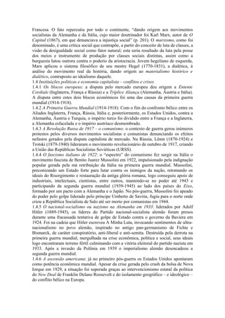 Francesa. O fato repercutiu por todo o continente, “dando origem aos movimentos
socialistas da Alemanha e da Itália, cujo maior doutrinador foi Karl Marx, autor de O
Capital (1867), em que denunciava a injustiça social” (p. 201). O marxismo, como foi
denominado, é uma crítica social que contrapõe, a partir do conceito de luta de classes, a
visão da desigualdade social como fator natural; esta seria resultado da luta pela posse
dos meios e instrumento de produção por classes sociais distintas, assim como a
burguesia lutou outrora contra o poderio da aristocracia. Jovem hegeliano de esquerda,
Marx aplicou o sistema filosófico de seu mestre Hegel (1770-1831), a dialética, à
análise do movimento real da história, dando origem ao materialismo histórico e
dialético, contraposto ao idealismo daquele.
1.4 Instituições políticas e economia capitalista – conflitos e crises
1.4.1 Os blocos europeus: a disputa pelo mercado europeu deu origem a Entente
Cordiale (Inglaterra, França e Rússia) e a Tríplice Aliança (Alemanha, Áustria e Itália).
A disputa entre estes dois blocos econômicos foi uma das causas da primeira guerra
mundial (1914-1918).
1.4.2 A Primeira Guerra Mundial (1914-1918): Com o fim do confronto bélico entre os
Aliados Inglaterra, França, Rússia, Itália e, posteriormente, os Estados Unidos, contra a
Alemanha, Áustria e Turquia, o império turco foi dividido entre a França e a Inglaterra,
a Alemanha esfacelada e o império austríaco desmembrado.
1.4.3 A Revolução Russa de 1917 – o comunismo: o contexto de guerra gerou inúmeros
protestos pelos diversos movimentos socialistas e comunistas denunciando os efeitos
nefastos gerados pela disputa capitalista de mercado. Na Rússia, Lênin (1870-1924) e
Trotski (1879-1940) lideraram o movimento revolucionário de outubro de 1917, criando
a União das Repúblicas Socialistas Soviéticas (URSS).
1.4.4 O fascismo italiano de 1922: o “espectro” do comunismo fez surgir na Itália o
movimento fascista de Benito Juarez Mussolini em 1922, impulsionado pela indignação
popular gerada pela má retribuição da Itália na primeira guerra mundial. Mussolini,
preconizando um Estado forte para lutar contra os inimigos da nação, retomando os
ideais do Risorgimento e restauração da antiga glória romana, logo conseguiu apoio de
industriais, intelectuais, cientistas, entre outros, mantendo-se no poder até 1943 e
participando da segunda guerra mundial (1939-1945) ao lado dos países do Eixo,
formado por um pacto com a Alemanha e o Japão. No pós-guerra, Mussolini foi apeado
do poder pelo golpe liderado pelo príncipe Umberto de Savóia, fugiu para o norte onde
criou a República Socialista de Salo até ser morto por comunistas em 1944.
1.4.5 O nacional-socialismo ou nazismo na Alemanha em 1933: liderados por Adolf
Hitler (1889-1945), os líderes do Partido nacional-socialista alemão foram presos
durante uma fracassada tentativa de golpe de Estado contra o governo da Baviera em
1924. Foi na cadeia que Hitler escreveu A Minha Luta, invocando sentimentos de ultra-
nacionalismo no povo alemão, inspirado no antigo pan-germanismo de Fichte e
Bismarck, de caráter conspiratório, anti-liberal e anti-semita. Destruída pela derrota na
primeira guerra mundial, mergulhada na crise econômica, política e social, seus ideais
logo encontraram terreno fértil culminando com a vitória eleitoral do partido nazista em
1933. Após a invasão da Polônia em 1939 o imperialismo alemão desencadeou a
segunda guerra mundial.
1.4.6 A ascensão americana: já no primeiro pós-guerra os Estados Unidos apontaram
como potência econômica mundial. Apesar da crise gerada pelo crash da bolsa de Nova
Iorque em 1929, a situação foi superada graças ao intervencionismo estatal da política
do New Deal de Franklin Delano Roosevelt e do isolamento geográfico – e ideológico –
do conflito bélico na Europa.
 