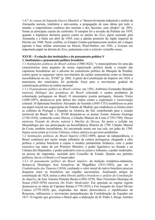 1.4.7 As causas da Segunda Guerra Mundial: o “desenvolvimento industrial e militar da
Alemanha nazista, totalitária e anti-semita, a propagação de suas idéias por todo o
mundo, o imperialismo confesso dos nazistas e dos fascistas, seus aliados” (p. 205),
foram as principais causas do confronto. O estopim foi a invasão da Polônia em 1939,
quando a Inglaterra declarou guerra contra as nações do Eixo, pacto assinado pela
Alemanha e a Itália em abril de 1939, com a adesão posterior do Japão imperial de
Hiroito em 1940. Neste conflito, os Estados Unidos permaneceram neutros até o ataque
japonês à base militar americana no Hawaí, Pearl-Harbor, em 1941, e tiveram um
importante papel na derrota do Eixo, juntamente com o exército vermelho russo.
XXVII – Evolução das instituições e do pensamento político V
1. Instituições e pensamento político brasileiro
1.1 Instituições políticas do Brasil colônia (1500-1822): “o municipalismo foi uma das
características mais pujantes de nossa organização política desde a criação das
capitanias hereditárias até o advento do centralismo político do Marquês de Pombal,
contra quem se ergueram vários movimentos de caráter autonomista como as famosas
inconfidências no séc. XVIII” (p. 208). A partir da Constituição do Império em 1824, a
autonomia dos municípios foi perdendo força para o movimento gradual de
centralização política na ordem nacional.
1.1.1 O pensamento político no Brasil colônia: em 1583, Ambrósio Fernandes Brandão
escreveu Diálogos das grandezas do Brasil criticando o caráter predatório da
colonização portuguesa no Brasil. O missionário jesuíta português, Antonio Vieira
(1608-1697), destacou-se pela defesa dos índios contra a exploração e escravização
colonial. O diplomata brasileiro Alexandre de Gusmão (1695-1753) notabilizou-se pelo
seu papel crucial nas negociações do Tratado de Madrid, que estabelecia os limites entre
as colônias de Portugal e Espanha na América do Sul, contribuindo para a criação
territorial do Brasil. No séc. XVIII destacam-se os poetas Tomás Antonio Gonzaga
(1744-1810), conhecido como Dirceu, e Cláudio Manoel da Costa (1729-1789). Dirceu
escreveu Tratado de direito natural e Marília de Dirceu, foi preso e exilado em
Moçambique por sua participação na Inconfidência Mineira de 1789. Cláudio Manoel
da Costa, também inconfidente, foi encontrado morto em sua cela, em julho de 1789.
Juntos escreveram as Cartas Chilenas, crítica satírica ao governo pombalino.
1.2 Instituições políticas do Brasil Império (1822-1889): apesar da independência, o
Brasil continuou por muito tempo tributário da cultura portuguesa, chegando a elite
política e jurídica brasileira a copiar o modelo parlamentar britânico, com o poder
executivo nas mãos de um Primeiro Ministro, o poder legislativo no Senado e na
Câmara dos Deputados, o poder judiciário com os juízes e tribunais, o poder moderador,
na pessoa do imperador, assistido pelo Conselho de Estado. Quanto aos partidos
políticos, havia o Liberal e o Conservador.
1.2.1 O pensamento político do Brasil império: da tradição romântico-indianista,
destaca-se Domingos José Gonçalves de Magalhães (1811-1882), que em A
Confederação dos Tamoios (1854), exaltando o valor moral do nativo brasileiro procura
despertar entre os brasileiros um orgulho nacionalista. Analisando artigos da
constituição de 1824, temos a obra Direito público brasileiro e análise da Constituição
do Império, de José Antonio Pimenta Bueno (1803-1878). Braz Florentino Henrique de
Souza (1825-1870) escreveu Do Poder Moderador. Em oposição ao regime vigente
destacam-se as obras de Cipriano Barata (1779-1825) e Frei Joaquim do Amor Divino
Caneca (1779-1825) que, inspiradas nos ideais democráticos e republicanos de
Rousseau, influenciou o movimento pernambucano da Confederação do Equador em
1817. O regente que governou o Brasil após a abdicação de D. Pedro I, Diogo Antônio
 