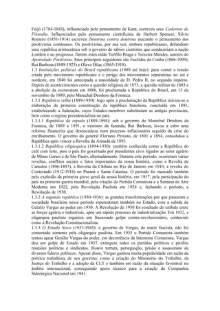Feijó (1784-1843), influenciado pelo pensamento de Kant, escreveu seus Cadernos de
Filosofia. Influenciados pelo pensamento cientificista de Herbert Spencer, Silvio
Romero (1851-1914) escreveu Doutrina contra doutrina atacando o pensamento dos
positivistas comteanos. Os positivistas, por sua vez, embora republicanos, defendiam
uma república aristocrática sob o governo de sábios cientistas que conduziriam a nação
à ordem e ao progresso. Dentre estes estão Teófilo Braga e Teixeira Mendes, autores do
Apostolado Positivista. Seus principais seguidores são Euclides da Cunha (1866-1909),
Rui Barbosa (1849-1923) e Olavo Bilac (1865-1918).
1.3 Instituições políticas do Brasil republicano (1889 até hoje): para conter a tensão
criada pelo movimento republicano e o perigo dos movimentos separatistas no sul e
nordeste, em 1840 foi antecipada a maioridade de D. Pedro II, no segundo império.
Depois de acontecimentos como a questão religiosa de 1873, a questão militar de 1883 e
a abolição da escravatura em 1888, foi proclamada a República do Brasil, em 15 de
novembro de 1889, pelo Marechal Deodoro da Fonseca.
1.3.1 República velha (1889-1930): logo após a proclamação da República iniciou-se a
elaboração da primeira constituição da república brasileira, concluída em 1891,
estabelecendo a federação, cujos Estados-membros substituíam as antigas províncias,
bem como o regime presidencialista no país.
1.3.1.1 República da espada (1889-1894): sob o governo do Marechal Deodoro da
Fonseca, de 1889 a 1891, o ministro da fazenda, Rui Barbosa, levou a cabo uma
reforma financeira que desencadeou num processo inflacionário seguido da crise do
encilhamento. O governo do general Floriano Peixoto, de 1891 a 1894, consolidou a
República após vencer a Revolta da Armada de 1893.
1.3.1.2 República oligárquica (1894-1930): também conhecida como a República do
café com leite, pois o país foi governado por presidentes civis ligados ao setor agrário
de Minas Gerais e de São Paulo, alternadamente. Durante este período, ocorreram várias
revoltas, conflitos sociais e fatos importantes da nossa história, como a Revolta de
Canudos (1896-1897), a Revolta da Chibata no Rio de Janeiro em 1910, a revolta do
Contestado (1912-1916) no Paraná e Santa Catarina. O período foi marcado também
pela explosão da primeira greve geral da nossa história, em 1917, pela participação do
país na primeira guerra mundial, pela criação do Partido Comunista e a Semana de Arte
Moderna em 1922, pela Revolução Paulista em 1924 e, fechando o período, a
Revolução de 1930.
1.3.2 A segunda república (1930-1936): as grandes transformações por que passaram a
sociedade brasileira nesse período repercutiram também no Estado, com a subida de
Getúlio Vargas ao poder em 1930. A Revolução de 1930 foi resultado do embate entre
as forças agrária e industriais, após um rápido processo de industrialização. Em 1932, a
oligarquia paulista organiza um fracassado golpe contra-revolucionário, conhecido
como a Revolução Constitucionalista.
1.3.3 O Estado Novo (1937-1945): o governo de Vargas, de matiz fascista, não foi
contestado somente pela oligarquia paulista. Em 1935 o Partido Comunista também
tentou apear Getúlio Vargas do poder, em decorrência da Intentona Comunista, Vargas
deu um golpe de Estado em 1937, extinguiu todos os partidos políticos e proibiu
reuniões políticas e sindicatos. Houve tortura, perseguição, prisão e assassinato de
diversos líderes políticos. Apesar disso, Vargas ganhou muita popularidade em razão da
política trabalhista de seu governo, como a criação do Ministério do Trabalho, da
Justiça do Trabalho e a adoção da CLT e também em razão da situação favorável no
âmbito internacional, conseguindo apoio técnico para a criação da Companhia
Siderúrgica Nacional em 1941.
 