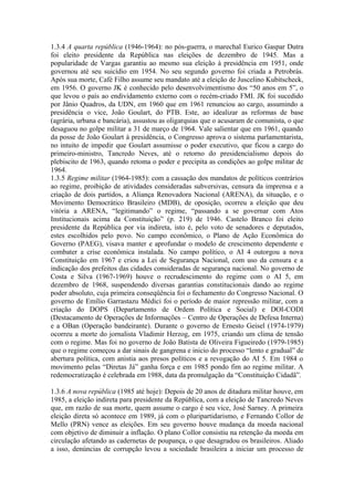 1.3.4 A quarta república (1946-1964): no pós-guerra, o marechal Eurico Gaspar Dutra
foi eleito presidente da República nas eleições de dezembro de 1945. Mas a
popularidade de Vargas garantiu ao mesmo sua eleição à presidência em 1951, onde
governou até seu suicídio em 1954. No seu segundo governo foi criada a Petrobrás.
Após sua morte, Café Filho assume seu mandato até a eleição de Juscelino Kubitscheck,
em 1956. O governo JK é conhecido pelo desenvolvimentismo dos “50 anos em 5”, o
que levou o país ao endividamento externo com o recém-criado FMI. JK foi sucedido
por Jânio Quadros, da UDN, em 1960 que em 1961 renunciou ao cargo, assumindo a
presidência o vice, João Goulart, do PTB. Este, ao idealizar as reformas de base
(agrária, urbana e bancária), assustou as oligarquias que o acusaram de comunista, o que
desaguou no golpe militar a 31 de março de 1964. Vale salientar que em 1961, quando
da posse de João Goulart à presidência, o Congresso aprova o sistema parlamentarista,
no intuito de impedir que Goulart assumisse o poder executivo, que ficou a cargo do
primeiro-ministro, Tancredo Neves, até o retorno do presidencialismo depois do
plebiscito de 1963, quando retoma o poder e precipita as condições ao golpe militar de
1964.
1.3.5 Regime militar (1964-1985): com a cassação dos mandatos de políticos contrários
ao regime, proibição de atividades consideradas subversivas, censura da imprensa e a
criação de dois partidos, a Aliança Renovadora Nacional (ARENA), da situação, e o
Movimento Democrático Brasileiro (MDB), de oposição, ocorreu a eleição que deu
vitória a ARENA, “legitimando” o regime, “passando a se governar com Atos
Institucionais acima da Constituição” (p. 219) de 1946. Castelo Branco foi eleito
presidente da República por via indireta, isto é, pelo voto de senadores e deputados,
estes escolhidos pelo povo. No campo econômico, o Plano de Ação Econômica do
Governo (PAEG), visava manter e aprofundar o modelo de crescimento dependente e
combater a crise econômica instalada. No campo político, o AI 4 outorgou a nova
Constituição em 1967 e criou a Lei de Segurança Nacional, com uso da censura e a
indicação dos prefeitos das cidades consideradas de segurança nacional. No governo de
Costa e Silva (1967-1969) houve o recrudescimento do regime com o AI 5, em
dezembro de 1968, suspendendo diversas garantias constitucionais dando ao regime
poder absoluto, cuja primeira conseqüência foi o fechamento do Congresso Nacional. O
governo de Emílio Garrastazu Médici foi o período de maior repressão militar, com a
criação do DOPS (Departamento de Ordem Política e Social) e DOI-CODI
(Destacamento de Operações de Informações – Centro de Operações de Defesa Interna)
e a OBan (Operação bandeirante). Durante o governo de Ernesto Geisel (1974-1979)
ocorreu a morte do jornalista Vladimir Herzog, em 1975, criando um clima de tensão
com o regime. Mas foi no governo de João Batista de Oliveira Figueiredo (1979-1985)
que o regime começou a dar sinais de gangrena e inicio do processo “lento e gradual” de
abertura política, com anistia aos presos políticos e a revogação do AI 5. Em 1984 o
movimento pelas “Diretas Já” ganha força e em 1985 pondo fim ao regime militar. A
redemocratização é celebrada em 1988, data da promulgação da “Constituição Cidadã”.
1.3.6 A nova república (1985 até hoje): Depois de 20 anos de ditadura militar houve, em
1985, a eleição indireta para presidente da República, com a eleição de Tancredo Neves
que, em razão de sua morte, quem assume o cargo é seu vice, José Sarney. A primeira
eleição direta só acontece em 1989, já com o pluripartidarismo, e Fernando Collor de
Mello (PRN) vence as eleições. Em seu governo houve mudança da moeda nacional
com objetivo de diminuir a inflação. O plano Collor consistiu na retenção da moeda em
circulação afetando as cadernetas de poupança, o que desagradou os brasileiros. Aliado
a isso, denúncias de corrupção levou a sociedade brasileira a iniciar um processo de
 