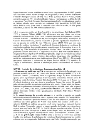 impeachment que levou o presidente a renunciar ao cargo em outubro de 1992, quando
seu vice Itamar Franco assume o cargo. Em seu governo, o então Ministro da Fazenda
Fernando Henrique Cardoso (PSDB) cria a URV (Unidade Real de Valor), moeda
conversível, que em 1994 foi substituída pelo Real, de valor equipado ao dólar. Devido
o sucesso do Plano Real, Fernando Henrique ganha as eleições presidenciais de outubro
de 1994 no primeiro turno, e reeleito nas eleições de 1998. Nas eleições de 2002, Luiz
Inácio Lula da Silva (PT) vence o candidato José Serra do PSDB, na sua quarta
candidatura, e reeleito em 2006 permanecendo até hoje.
1.4 O pensamento político do Brasil república: os republicanos Rui Barbosa (1849-
1923) e Joaquim Nabuco (1849-1910) pleiteavam, em suas obras, um regime
democrático representativo frente a uma excessiva concentração de poder no executivo.
Euclides da Cunha (1866-1909) em Os Sertões explica o movimento monarquista de
Canudos denunciando que, embora federalista, o governo republicano desconhecia o
que se passava no sertão do país. “Oliveira Vianna (1883-1951) que com suas
Instituições políticas brasileiras e O idealismo da Constituição fustigava o problema do
marginalismo político da população perante uma oligarquia de fazendeiros, às vezes de
militares” (p. 223). Nesta linha de pensamento, Alberto Torres (1965-1917) escreveu O
problema nacional brasileiro e A organização nacional. Em outra vertente temos o
integralista Plínio Salgado (1895-1975) que “pretendia lançar um movimento de caráter
nacional resgatando os valores religiosos da população postergados pelo cientificismo
positivista tanto quanto como pelo indeferentismo liberal” (pp. 223-224). No segundo
pós-guerra, destaca-se o pensamento de Carlos Lacerda (1914-1977), opositor de
Vargas e anticomunista, apoiava a intervenção política estadunidense na América
Latina.
XXVIII – Evolução das instituições e do pensamento político VI
1. O pensamento político no séc. XX: seu pensamento positivista influenciou diversos
governos autoritários no séc. XX, como o de Salazar em Portugal (1933-1972), o de
Franco na Espanha (1936-1975), Perón na Argentina e Vargas no Brasil. No extremo
oposto, temos o pensamento político do revolucionário comunista e primeiro chefe de
Estado da União Soviética, Vladimir Ilich Lênin (1870-1924), que em O Estado e a
Revolução teorizou a ação para tomar o aparelho de Estado. Seu ensino foi seguido
pelos diversos partidos comunistas espalhados pelo mundo. Temos ainda os liberais,
herdeiros do pensamento de Locke e da revolução inglesa de 1688, como John Maynard
Keynes (1883-1946), e no Brasil, José Guilherme Merchior (1941-1991). Há também
autores democratas cristãos, como o governador de São Paulo, André Franco Montoro
(1916-1999).
2. Os acontecimentos do segundo pós-guerra: a partilha econômica do mundo
originou diversos conflitos bélicos, como a segunda guerra mundial. No Oriente Médio,
a luta entre israelenses e palestinos tornou-se uma das mais explosivas, desaguando na
derrubada das torres gêmeas do World Trade Center nos Estados Unidos em 11
setembro de 2001, em razão de seu apoio a Israel. Como represália, o presidente George
Bush invadiu o Afeganistão e depois o Iraque, acusados de ligação com o terrorismo,
mesmo sem autorização da ONU. Na América Latina, em diversos países líderes de
orientação socialista alcançaram o poder, como Hugo Chávez na Venezuela e Evo
Morales na Bolívia, algumas até mais radicais como é o caso de Fidel Castro em Cuba.
3. A era da globalização e seus desafios: entre as diversas e controversas questões
trazidas pelo fenômeno da globalização diz respeito ao Direito Internacional e o conflito
existente entre as competências do Estado-nação e da União Européia, por exemplo, que
 