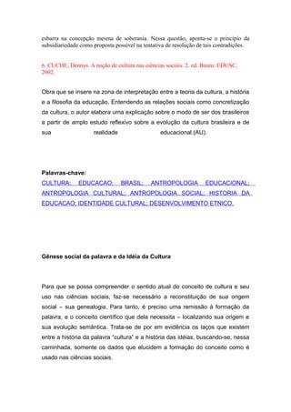 esbarra na concepção mesma de soberania. Nessa questão, aponta-se o princípio da
subsidiariedade como proposta possível na tentativa de resolução de tais contradições.
6. CUCHE, Dennys. A noção de cultura nas ciências sociais. 2. ed. Bauru: EDUSC,
2002.
Obra que se insere na zona de interpretação entre a teoria da cultura, a história
e a filosofia da educação. Entendendo as relações sociais como concretização
da cultura, o autor elabora uma explicação sobre o modo de ser dos brasileiros
a partir de amplo estudo reflexivo sobre a evolução da cultura brasileira e de
sua realidade educacional.(AU).
Palavras-chave:
CULTURA; EDUCACAO; BRASIL; ANTROPOLOGIA EDUCACIONAL;
ANTROPOLOGIA CULTURAL; ANTROPOLOGIA SOCIAL; HISTORIA DA
EDUCACAO; IDENTIDADE CULTURAL; DESENVOLVIMENTO ETNICO.
Gênese social da palavra e da Idéia da Cultura
Para que se possa compreender o sentido atual do conceito de cultura e seu
uso nas ciências sociais, faz-se necessário a reconstituição de sua origem
social – sua genealogia. Para tanto, é preciso uma remissão à formação da
palavra, e o conceito científico que dela necessita – localizando sua origem e
sua evolução semântica. Trata-se de por em evidência os laços que existem
entre a história da palavra “cultura” e a história das idéias, buscando-se, nessa
caminhada, somente os dados que elucidem a formação do conceito como é
usado nas ciências sociais.
 