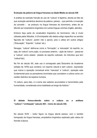 Evolução da palavra de língua francesa na Idade Média ao século XIX
A análise do exemplo francês do uso de “cultura” é legítima, devida ao fato de
que evolução semântica decisiva da palavra, parece, - que permitiu a invenção
do conceito - se produziu na língua francesa do Iluminismo, antes de se
difundir por empréstimo lingüístico em outras línguas vizinhas (inglês, alemão).
Embora faça parte do vocabulário lingüístico do Iluminismo, não é muito
utilizada pelos filósofos. A Enciclopédia não dedica artigo específico ao sentido
figurado de “cultura”, porém não o ignora, pois o utiliza em outros artigos
(“Educação”, “Espírito”, “Letras” etc.)
Devagar, “cultura” define-se como a “formação”, a ‘educação” do espírito, ou
seja, de ‘cultura” como ação, no processo anterior, - ação de instruir - passa-se
a “cultura” como estado (estado do espírito cultivado, do indivíduo que tem
“cultura”etc).
No fim do século XX, este uso é consagrado pelo Dicionário da Academia
(edição de 1978) que condena ‘um espírito natural e sem cultura’, expressão
que marca a oposição conceitual entre “natureza” e “cultura”, oposição esta
fundamental para os pensadores iluministas que concebem a cultura como um
caráter distintivo da espécie humana.
“A cultura, para eles, é a soma dos saberes acumulados e transmitidos pela
humanidade, considerada como totalidade ao longo da história.”
O debate franco-alemão sobre a cultura ou a antítese
“cultura”-“civilização” (século XIX – início do século XX)
No século XVIII – kultur figura na língua alemã parece, com o sentido
transposto da língua francesa, empréstimo lingüístico explicado pelo status do
francês à época.
 