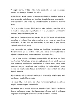 A “nação” alemã, dividida politicamente, esfacelada em seus principados,
busca a sua afirmação exaltando sua cultura.
No século XIX, “kultur” delimita e consolida as diferenças nacionais. Tem-se aí
uma concepção particularista em oposição à noção francesa universalista –
esta expressando uma nação cuja unidade nacional foi alcançada há muito
tempo.
Em 1774, Johann Gottfried Herder, em um texto polêmico, defende o “gênio
nacional’ de cada povo (volksgeist), opondo-se ao universalismo uniformizante
iluminista, empobrecedor segundo ele.
Para Herder, na realidade, cada povo, pela sua própria cultura, tem um destino
específico a realizar. Cada cultura exprime, a seu modo, um aspecto da
humanidade. O autor pode ser considerado, a partir disto, o precursor do
conceito relativista de cultura.
Uma concepção de cultura, distinta da iluminista, caracterizada pela
descontinuidade que não excluía, porém, uma possível comunicação entre os
povos consta de seu livro Uma outra filosofia da História (1774).
O ano de 1806 registra a derrota na batalha de Iena e a ocupação das tropas
napoleônicas. Tal fato traz à tona a renovação da consciência alemã, expressa
pela acentuada interpretação particularista da cultura alemã assim como
haverá um esforço intensificado para a definição do “caráter alemão”, e não
apenas sua singularidade absoluta como também a superioridade da cultura
alemã é afirmada.
Alguns ideólogos concluem com isso que há uma missão específica do povo
alemão com relação à humanidade.
No século XIX, a idéia alemã de cultura mantém-se ligada ao conceito de
“nação’, influenciado pelo nacionalismo.
Ainda neste século, autores românticos alemães opõem “cultura” – expressão
da alma profunda de um povo à civilização, esta definida a partir de então pelo
progresso material ligado ao aperfeiçoamento econômico e técnico.
 