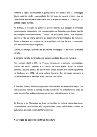 Paralela à idéia essencialista e particularista de cultura está a concepção
étnico-racial de nação – comunidade de indivíduos da mesma origem – que se
desenvolve ao mesmo tempo na Alemanha e que vai basear a constituição do
Estado-Nação alemão.
Na França, a evolução da palavra é pouco distinta; sua acepção é ampliada
pelo interesse despontado nos círculos cultos de filosofia e das letras alemãs
em completo desenvolvimento. “Cultura” se enriqueceu como uma dimensão
coletiva e não se referia somente ao desenvolvimento intelectual do indivíduo.
Passa a designar um conjunto de características próprias de uma comunidade,
mas em sentido vasto e impreciso.
Cultura, na França, aproxima-se da palavra” civilização” e, às vezes, é trocada
por ela.
O conceito francês é marcado pela idéia de unidade do gênero humano.
Nos séculos XVIII e XIX, na França permanece o conceito universalista.
Cultura no sentido coletivo é a cultura da humanidade. Antes da cultura
francesa, italiana, alemã, de acordo com Ernest Renan, em palestra proferida
na Sorbone em 1882, há uma cultura humana. Os franceses recusam a
oposição feita pelos alemães entre cultura e civilização.
A Primeira Guerra Mundial esquentou a hostilidade do debate ideológico dos
nacionalismos francês e alemão, levado ao extremo no enfrentamento entre as
duas concepções; palavras tornam-se slogans utilizados como armas.
Da França e da Alemanha, as duas concepções de cultura, respectivamente,
universalista e particularista, são os parâmetros para a definição do conceito de
cultura nas ciências sociais contemporâneas.
A invenção do conceito científico de cultura
 