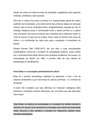 estudo da cultura em todos os tipos de sociedade, englobando seus aspectos
materiais, simbólicos e até corporais.
Para ele, a cultura dos povos primitivos é a representação global da cultura
autêntica da humanidade; uma sobrevivente das primeiras etapas da evolução
cultural, pois os povos civilizados teriam, obrigatoriamente, passado por ela. O
etnólogo desejava provar à continuidade entre a cultura primitiva e a cultura
mais avançada. Dos povos primitivos aos civilizados que a diferença reside no
nível de avanço no percurso da cultura. Assim todos os homens são seres de
cultura, e a contribuição de cada povo para o progresso é merecedora de
apreço.
Edward Burnett Tylor (1832-1917), por sua obra e suas preocupações
metodológicas, tornou-se o fundador da antropologia britânica, sendo mérito
seu o reconhecimento desta ciência como disciplina acadêmica; ele ocupou, na
Universidade de Oxford, em 1883, o primeiro título de uma cátedra de
antropologia na Grã-Bretanha.
Franz Boas e a concepção particularista de cultura
Boas foi o primeiro antropólogo realizador de pesquisas in situi, a fim de
observar diretamente e por mais tempo as culturas primitivas – é o inventor da
etnografia.
O autor não considera que haja diferença de “natureza” (biológica) entre
primitivos e civilizados; existem diferenças, sim, de cultura que são adquiridas
(não inatas).
Franz Boas, na história da antropologia, é o fundador do método indutivo e
intensivo de campo; pois considerava a etnologia uma ciência de observação
direta. Deve-se a ela, também o conceito de “relativismo cultural” como
princípio metodológico.
 