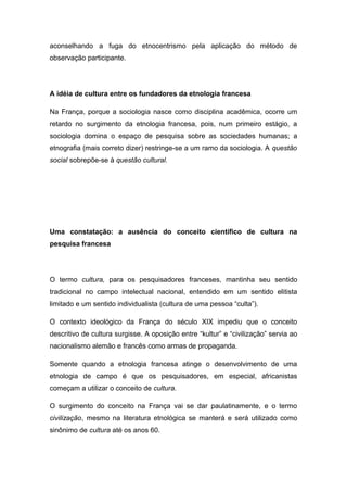 aconselhando a fuga do etnocentrismo pela aplicação do método de
observação participante.
A idéia de cultura entre os fundadores da etnologia francesa
Na França, porque a sociologia nasce como disciplina acadêmica, ocorre um
retardo no surgimento da etnologia francesa, pois, num primeiro estágio, a
sociologia domina o espaço de pesquisa sobre as sociedades humanas; a
etnografia (mais correto dizer) restringe-se a um ramo da sociologia. A questão
social sobrepõe-se à questão cultural.
Uma constatação: a ausência do conceito científico de cultura na
pesquisa francesa
O termo cultura, para os pesquisadores franceses, mantinha seu sentido
tradicional no campo intelectual nacional, entendido em um sentido elitista
limitado e um sentido individualista (cultura de uma pessoa “culta”).
O contexto ideológico da França do século XIX impediu que o conceito
descritivo de cultura surgisse. A oposição entre “kultur” e “civilização” servia ao
nacionalismo alemão e francês como armas de propaganda.
Somente quando a etnologia francesa atinge o desenvolvimento de uma
etnologia de campo é que os pesquisadores, em especial, africanistas
começam a utilizar o conceito de cultura.
O surgimento do conceito na França vai se dar paulatinamente, e o termo
civilização, mesmo na literatura etnológica se manterá e será utilizado como
sinônimo de cultura até os anos 60.
 