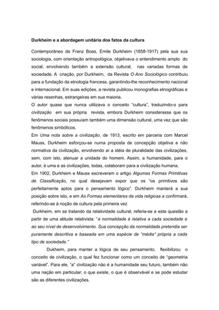 Durkheim e a abordagem unitária dos fatos da cultura
Contemporâneo de Franz Boas, Emile Durkheim (1858-1917) pela sua sua
sociologia, com orientação antropológica, objetivava o entendimento amplo do
social, envolvendo também a extensão cultural, nas variadas formas de
sociedade. A criação, por Durkheim, da Revista O Ano Sociológico contribuiu
para a fundação da etnologia francesa, garantindo-lhe reconhecimento nacional
e internacional. Em suas edições, a revista publicou monografias etnográficas e
várias resenhas, estrangeiras em sua maioria.
O autor quase que nunca utilizava o conceito “cultura”, traduzindo-o para
civilização em sua própria revista, embora Durkheim considerasse que os
fenômenos sociais possuíam também uma dimensão cultural, uma vez que são
fenômenos simbólicos.
Em Uma nota sobre a civilização, de 1913, escrito em parceria com Marcel
Mauss, Durkheim esforçou-se numa proposta de concepção objetiva e não
normativa da civilização, envolvendo aí a idéia de pluralidade das civilizações,
sem, com isto, atenuar a unidade do homem. Assim, a humanidade, para o
autor, é uma e as civilizações, todas, colaboram para a civilização humana.
Em 1902, Durkheim e Mauss escreveram o artigo Algumas Formas Primitivas
de Classificação, no qual desejavam expor que os “os primitivos são
perfeitamente aptos para o pensamento lógico”. Durkheim manterá a sua
posição sobre isto, e em As Formas elementares da vida religiosa a confirmará,
referindo-se à noção de cultura pela primeira vez
Durkheim, em se tratando da relatividade cultural, referia-se a esta questão a
partir de uma atitude relativista: “a normalidade é relativa a cada sociedade e
ao seu nível de desenvolvimento. Sua concepção da normalidade pretendia ser
puramente descritiva e baseada em uma espécie de “média” própria a cada
tipo de sociedade.”
Dukheim, para manter a lógica de seu pensamento, flexibilizou o
conceito de civilização, o qual fez funcionar como um conceito de “geometria
variável”. Para ele, “a” civilização não é a humanidade seu futuro, também não
uma nação em particular; o que existe, o que é observável e se pode estudar
são as diferentes civilizações.
 