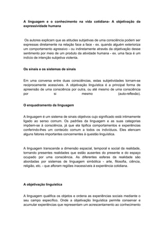 A linguagem e o conhecimento na vida cotidiana- A objetivação da
expressividade humana
Os autores explicam que as atitudes subjetivas de uma consciência podem ser
expressas diretamente na relação face a face - ex. quando alguém exterioriza
um comportamento agressivo - ou indiretamente através da objetivação desse
sentimento por meio de um produto da atividade humana - ex. uma faca é um
indício de intenção subjetiva violenta.
Os sinais e os sistemas de sinais
Em uma conversa entre duas consciências, estas subjetividades tornam-se
reciprocamente acessíveis. A objetivação linguística é a principal forma de
apreensão de uma consciência por outra, ou até mesmo de uma consciência
por si mesmo (auto-reflexão).
O enquadramento da linguagem
A linguagem é um sistema de sinais objetivos cujo significado está intimamente
ligado ao senso comum. Os padrões da linguagem e as suas categorias
impõem-se à consciência, já que ela tipifica comportamentos e experiências
conferindo-lhes um conteúdo comum a todos os indivíduos. Eles elencam
alguns fatores importantes concernentes à questão linguística.
A linguagem transcende a dimensão espacial, temporal e social da realidade,
tornando presentes realidades que estão ausentes do presente e do espaço
ocupado por uma consciência. As diferentes esferas da realidade são
abordadas por sistemas de linguagem simbólica - arte, filosofia, ciência,
religião, etc. - que afloram regiões inacessíveis à experiência cotidiana.
A objetivação linguística
A linguagem qualifica os objetos e ordena as experiências sociais mediante o
seu campo específico. Onde a objetivação linguística permite conservar e
acumular experiências que representam um acrescentamento ao conhecimento
 
