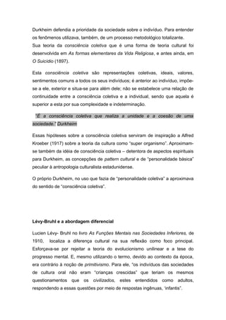 Durkheim defendia a prioridade da sociedade sobre o indivíduo. Para entender
os fenômenos utilizava, também, de um processo metodológico totalizante.
Sua teoria da consciência coletiva que é uma forma de teoria cultural foi
desenvolvida em As formas elementares da Vida Religiosa, e antes ainda, em
O Suicídio (1897).
Esta consciência coletiva são representações coletivas, ideais, valores,
sentimentos comuns a todos os seus indivíduos; é anterior ao indivíduo, impõe-
se a ele, exterior e situa-se para além dele; não se estabelece uma relação de
continuidade entre a consciência coletiva e a individual, sendo que aquela é
superior a esta por sua complexidade e indeterminação.
“É a consciência coletiva que realiza a unidade e a coesão de uma
sociedade.” Durkheim
Essas hipóteses sobre a consciência coletiva serviram de inspiração a Alfred
Kroeber (1917) sobre a teoria da cultura como “super organismo”. Aproximam-
se também da idéia de consciência coletiva – detentora de aspectos espirituais
para Durkheim, as concepções de pattern cultural e de “personalidade básica”
peculiar à antropologia culturalista estadunidense.
O próprio Durkheim, no uso que fazia de “personalidade coletiva” a aproximava
do sentido de “consciência coletiva”.
Lévy-Bruhl e a abordagem diferencial
Lucien Lévy- Bruhl no livro As Funções Mentais nas Sociedades Inferiores, de
1910, localiza a diferença cultural na sua reflexão como foco principal.
Esforçava-se por rejeitar a teoria do evolucionismo unilinear e a tese do
progresso mental. E, mesmo utilizando o termo, devido ao contexto da época,
era contrário à noção de primitivismo. Para ele, “os indivíduos das sociedades
de cultura oral não eram “crianças crescidas” que teriam os mesmos
questionamentos que os civilizados, estes entendidos como adultos,
respondendo a essas questões por meio de respostas ingênuas, ‘infantis”.
 
