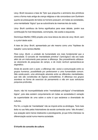 Lévy- Bruhl recusava a tese de Tylor que propunha o animismo dos primitivos
como a forma mais antiga de crença religiosa e não concordava com Durkheim
quanto ao pressuposto de todos os homens possuem, em todas as sociedades,
uma mentalidade “lógica” que se subordinaria às mesmas leis da razão.
Lévy- Bruhl contribuiu de forma significativa para esse debate, porém sua
contribuição foi mal interpretada, corrompida, não aceita e esquecida.
Dominique Merllié (1993) propõe uma nova leitura da obra de Lévy- Bruhl, sem
o a priori deste autor.
A tese de Lévy- Bruhl, apresentada por ele mesmo como uma “hipótese de
trabalho’ como lembra Merllié:
Para Lévy- Bruhl, a unidade da humanidade era mais fundamental que a
diversidade. O conceito de ‘mentalidade primitiva” (“pré-lógica”) não era nada
além de um instrumento para pensar a diferença. Seu procedimento utilizava-
se claramente de pesquisas de campo, e de modo nenhum apresentava-se
dogmático.
Ainda de acordo com o autor, a diferença não exclui a comunicação entre os
grupos humanos, possibilitada por pertencerem a uma humanidade comum.
Não existe,assim, uma eliminação absoluta entre as diferentes mentalidades,
que não são constituídas de lógicas contraditórias. A diferença nos grupos
acontece na forma de exercício do pensamento e não em suas estruturas
psíquicas profundas.
Assim, não há incompatibilidade entre “mentalidade pré-lógica” e”mentalidade
lógica”, pois elas existem conjuntamente em todas as sociedades.A variação
da superioridade de uma sobre a outra é que esclarece a diversidade de
culturas.
Por fim, a noção de “mentalidade” não se imporá entre os etnólogos. Terá mais
êxito no uso feito pelos historiadores da escola conhecida como “dês Annales”;
sua acepção será menos totalizante e psicologizante, já que tinha interesse na
diferenciação social numa mesma sociedade.
O triunfo do conceito de cultura
 