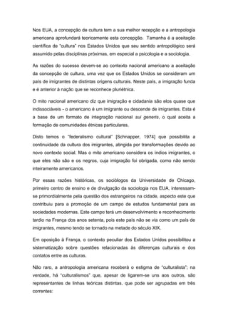 Nos EUA, a concepção de cultura tem a sua melhor recepção e a antropologia
americana aprofundará teoricamente esta concepção. Tamanha é a aceitação
científica de “cultura” nos Estados Unidos que seu sentido antropológico será
assumido pelas disciplinas próximas, em especial a psicologia e a sociologia.
As razões do sucesso devem-se ao contexto nacional americano a aceitação
da concepção de cultura, uma vez que os Estados Unidos se consideram um
país de imigrantes de distintas origens culturais. Neste país, a imigração funda
e é anterior à nação que se reconhece pluriétnica.
O mito nacional americano diz que imigração e cidadania são elos quase que
indissociáveis - o americano é um imigrante ou descende de imigrantes. Esta é
a base de um formato de integração nacional sui generis, o qual aceita a
formação de comunidades étnicas particulares.
Disto temos o “federalismo cultural” [Schnapper, 1974] que possibilita a
continuidade da cultura dos imigrantes, atingida por transformações devido ao
novo contexto social. Mas o mito americano considera os índios imigrantes, o
que eles não são e os negros, cuja imigração foi obrigada, como não sendo
inteiramente americanos.
Por essas razões históricas, os sociólogos da Universidade de Chicago,
primeiro centro de ensino e de divulgação da sociologia nos EUA, interessam-
se primordialmente pela questão dos estrangeiros na cidade, aspecto este que
contribuiu para a promoção de um campo de estudos fundamental para as
sociedades modernas. Este campo terá um desenvolvimento e reconhecimento
tardio na França dos anos setenta, pois este país não se via como um país de
imigrantes, mesmo tendo se tornado na metade do século XIX.
Em oposição à França, o contexto peculiar dos Estados Unidos possibilitou a
sistematização sobre questões relacionadas às diferenças culturais e dos
contatos entre as culturas.
Não raro, a antropologia americana receberá o estigma de “culturalista”; na
verdade, há “culturalismos” que, apesar de ligarem-se uns aos outros, são
representantes de linhas teóricas distintas, que pode ser agrupadas em três
correntes:
 