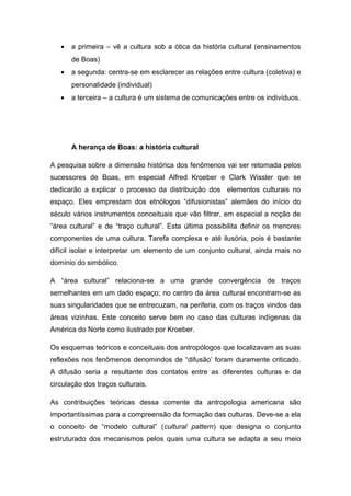 • a primeira – vê a cultura sob a ótica da história cultural (ensinamentos
de Boas)
• a segunda: centra-se em esclarecer as relações entre cultura (coletiva) e
personalidade (individual)
• a terceira – a cultura é um sistema de comunicações entre os indivíduos.
A herança de Boas: a história cultural
A pesquisa sobre a dimensão histórica dos fenômenos vai ser retomada pelos
sucessores de Boas, em especial Alfred Kroeber e Clark Wissler que se
dedicarão a explicar o processo da distribuição dos elementos culturais no
espaço. Eles emprestam dos etnólogos “difusionistas” alemães do início do
século vários instrumentos conceituais que vão filtrar, em especial a noção de
“área cultural” e de “traço cultural”. Esta última possibilita definir os menores
componentes de uma cultura. Tarefa complexa e até ilusória, pois é bastante
difícil isolar e interpretar um elemento de um conjunto cultural, ainda mais no
domínio do simbólico.
A “área cultural” relaciona-se a uma grande convergência de traços
semelhantes em um dado espaço; no centro da área cultural encontram-se as
suas singularidades que se entrecuzam, na periferia, com os traços vindos das
áreas vizinhas. Este conceito serve bem no caso das culturas indígenas da
América do Norte como ilustrado por Kroeber.
Os esquemas teóricos e conceituais dos antropólogos que localizavam as suas
reflexões nos fenômenos denomindos de “difusão’ foram duramente criticado.
A difusão seria a resultante dos contatos entre as diferentes culturas e da
circulação dos traços culturais.
As contribuições teóricas dessa corrente da antropologia americana são
importantíssimas para a compreensão da formação das culturas. Deve-se a ela
o conceito de “modelo cultural” (cultural pattern) que designa o conjunto
estruturado dos mecanismos pelos quais uma cultura se adapta a seu meio
 