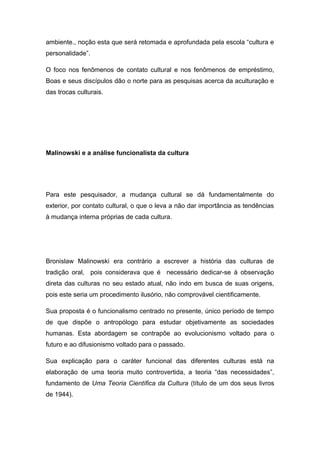 ambiente., noção esta que será retomada e aprofundada pela escola “cultura e
personalidade”.
O foco nos fenômenos de contato cultural e nos fenômenos de empréstimo,
Boas e seus discípulos dão o norte para as pesquisas acerca da aculturação e
das trocas culturais.
Malinowski e a análise funcionalista da cultura
Para este pesquisador, a mudança cultural se dá fundamentalmente do
exterior, por contato cultural, o que o leva a não dar importância as tendências
à mudança interna próprias de cada cultura.
Bronislaw Malinowski era contrário a escrever a história das culturas de
tradição oral, pois considerava que é necessário dedicar-se à observação
direta das culturas no seu estado atual, não indo em busca de suas origens,
pois este seria um procedimento ilusório, não comprovável cientificamente.
Sua proposta é o funcionalismo centrado no presente, único período de tempo
de que dispõe o antropólogo para estudar objetivamente as sociedades
humanas. Esta abordagem se contrapõe ao evolucionismo voltado para o
futuro e ao difusionismo voltado para o passado.
Sua explicação para o caráter funcional das diferentes culturas está na
elaboração de uma teoria muito controvertida, a teoria “das necessidades”,
fundamento de Uma Teoria Científica da Cultura (título de um dos seus livros
de 1944).
 