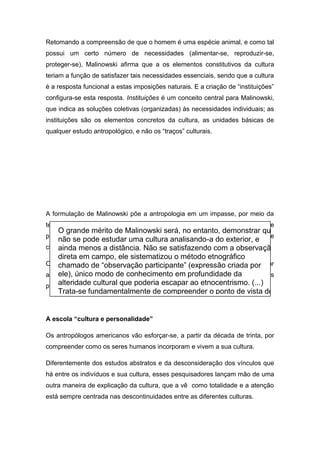 Retomando a compreensão de que o homem é uma espécie animal, e como tal
possui um certo número de necessidades (alimentar-se, reproduzir-se,
proteger-se), Malinowski afirma que a os elementos constitutivos da cultura
teriam a função de satisfazer tais necessidades essenciais, sendo que a cultura
é a resposta funcional a estas imposições naturais. E a criação de “instituições”
configura-se esta resposta. Instituições é um conceito central para Malinowski,
que indica as soluções coletivas (organizadas) às necessidades individuais; as
instituições são os elementos concretos da cultura, as unidades básicas de
qualquer estudo antropológico, e não os “traços” culturais.
A formulação de Malinowski põe a antropologia em um impasse, por meio da
teoria das necessidades, deslocando a reflexão sobre a cultura propriamente
para o estudo da natureza humana, cujas necessidades o autor busca listar e
classificar sem, no entanto, persuadir.
O limite do funcionalismo mostra-se, todavia, na sua incapacidade para pensar
as contradições culturais internas, as disfunções e até os fenômenos culturais
patológicos.
A escola “cultura e personalidade”
Os antropólogos americanos vão esforçar-se, a partir da década de trinta, por
compreender como os seres humanos incorporam e vivem a sua cultura.
Diferentemente dos estudos abstratos e da desconsideração dos vínculos que
há entre os indivíduos e sua cultura, esses pesquisadores lançam mão de uma
outra maneira de explicação da cultura, que a vê como totalidade e a atenção
está sempre centrada nas descontinuidades entre as diferentes culturas.
O grande mérito de Malinowski será, no entanto, demonstrar que
não se pode estudar uma cultura analisando-a do exterior, e
ainda menos a distância. Não se satisfazendo com a observação
direta em campo, ele sistematizou o método etnográfico
chamado de “observação participante” (expressão criada por
ele), único modo de conhecimento em profundidade da
alteridade cultural que poderia escapar ao etnocentrismo. (...)
Trata-se fundamentalmente de compreender o ponto de vista do
autóctone. Somente este procedimento paciente pode permitir
 