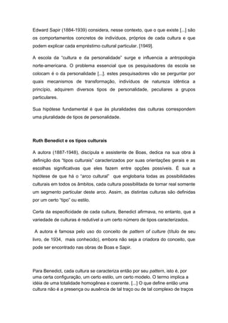 Edward Sapir (1884-1939) considera, nesse contexto, que o que existe [...] são
os comportamentos concretos de indivíduos, próprios de cada cultura e que
podem explicar cada empréstimo cultural particular. [1949].
A escola da “cultura e da personalidade” surge e influencia a antropologia
norte-americana. O problema essencial que os pesquisadores da escola se
colocam é o da personalidade [...]. estes pesquisadores vão se perguntar por
quais mecanismos de transformação, indivíduos de natureza idêntica a
princípio, adquirem diversos tipos de personalidade, peculiares a grupos
particulares.
Sua hipótese fundamental é que às pluralidades das culturas correspondem
uma pluralidade de tipos de personalidade.
Ruth Benedict e os tipos culturais
A autora (1887-1948), discípula e assistente de Boas, dedica na sua obra à
definição dos “tipos culturais” caracterizados por suas orientações gerais e as
escolhas significativas que eles fazem entre opções possíveis. É sua a
hipótese de que há o “arco cultural” que englobaria todas as possibilidades
culturais em todos os âmbitos, cada cultura possibilitada de tornar real somente
um segmento particular deste arco. Assim, as distintas culturas são definidas
por um certo “tipo” ou estilo.
Certa da especificidade de cada cultura, Benedict afirmava, no entanto, que a
variedade de culturas é redutível a um certo número de tipos caracterizados.
A autora é famosa pelo uso do conceito de pattern of culture (título de seu
livro, de 1934, mais conhecido), embora não seja a criadora do conceito, que
pode ser encontrado nas obras de Boas e Sapir.
Para Benedict, cada cultura se caracteriza então por seu pattern, isto é, por
uma certa configuração, um certo estilo, um certo modelo. O termo implica a
idéia de uma totalidade homogênea e coerente. [...] O que define então uma
cultura não é a presença ou ausência de tal traço ou de tal complexo de traços
 