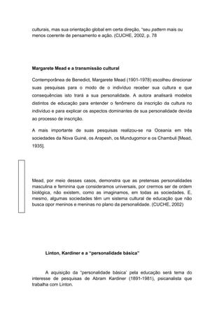 culturais, mas sua orientação global em certa direção, “seu pattern mais ou
menos coerente de pensamento e ação. (CUCHE, 2002, p. 78
Margarete Mead e a transmissão cultural
Contemporânea de Benedict, Margarete Mead (1901-1978) escolheu direcionar
suas pesquisas para o modo de o indivíduo receber sua cultura e que
consequências isto trará a sua personalidade. A autora analisará modelos
distintos de educação para entender o fenômeno da inscrição da cultura no
indivíduo e para explicar os aspectos dominantes de sua personalidade devida
ao processo de inscrição.
A mais importante de suas pesquisas realizou-se na Oceania em três
sociedades da Nova Guiné, os Arapesh, os Mundugomor e os Chambuli [Mead,
1935].
Mead, por meio desses casos, demonstra que as pretensas personalidades
masculina e feminina que consideramos universais, por crermos ser de ordem
biológica, não existem, como as imaginamos, em todas as sociedades. E,
mesmo, algumas sociedades têm um sistema cultural de educação que não
busca opor meninos e meninas no plano da personalidade. (CUCHE, 2002)
Linton, Kardiner e a “personalidade básica”
A aquisição da “personalidade básica’ pela educação será tema do
interesse de pesquisas de Abram Kardiner (1891-1981), psicanalista que
trabalha com Linton.
 