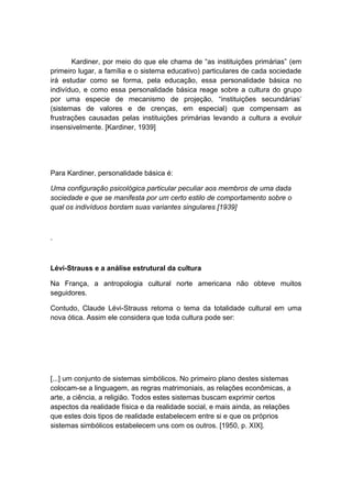 Kardiner, por meio do que ele chama de “as instituições primárias” (em
primeiro lugar, a família e o sistema educativo) particulares de cada sociedade
irá estudar como se forma, pela educação, essa personalidade básica no
indivíduo, e como essa personalidade básica reage sobre a cultura do grupo
por uma especie de mecanismo de projeção, “instituições secundárias’
(sistemas de valores e de crenças, em especial) que compensam as
frustrações causadas pelas instituições primárias levando a cultura a evoluir
insensivelmente. [Kardiner, 1939]
Para Kardiner, personalidade básica é:
Uma configuração psicológica particular peculiar aos membros de uma dada
sociedade e que se manifesta por um certo estilo de comportamento sobre o
qual os indivíduos bordam suas variantes singulares [1939]
.
Lévi-Strauss e a análise estrutural da cultura
Na França, a antropologia cultural norte americana não obteve muitos
seguidores.
Contudo, Claude Lévi-Strauss retoma o tema da totalidade cultural em uma
nova ótica. Assim ele considera que toda cultura pode ser:
[...] um conjunto de sistemas simbólicos. No primeiro plano destes sistemas
colocam-se a linguagem, as regras matrimoniais, as relações econômicas, a
arte, a ciência, a religião. Todos estes sistemas buscam exprimir certos
aspectos da realidade física e da realidade social, e mais ainda, as relações
que estes dois tipos de realidade estabelecem entre si e que os próprios
sistemas simbólicos estabelecem uns com os outros. [1950, p. XIX].
 