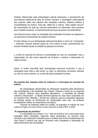 Embora influenciado pela antropologia cultural americana, o pensamento de
Lévi-Strauss distancia-se dela ao buscar transpor a abordagem particularista
das culturas. Além dos estudos das variações culturais, objetiva analisar a
invariabilidade da Cultura. Para ele, referir-se à cultura, “este capital comum”
da humanidade do qual as culturas particulares se alimentam para construir
seus modelos próprios, é imprescindível para que se possa compreendê-las.
Lévi-Strauss busca expor na variedade das produções humanas os aspectos e
as estruturas inconscientes do espírito humano.
O autor almeja na sua antropologia estrutural localizar e reunir as “invariantes”
– materiais culturais sempre iguais de uma cultura a outra, precisamente em
número limitado devido à unidade do psiquismo humano.
[...] Está na natureza do homem a necessidade de viver em sociedade, mas a
organização da vida social depende da Culturan e implica a elaboração de
regras sociais.
Assim, é tarefa assumida pela antropologia estrutural encontrar o que é
necessário para toda a vida social, ou seja, os elementos universais culturais
ou, dito de outra maneira, os a priori de toda sociedade humana.
Os estudos das relações entre as culturas e a renovação do conceito de
cultura
Os antropólogos difusionistas se interessam bastante pelos fenômenos
dos empréstimos e da repartição dos “traços” culturais a partir de um possível
“lar” cultural. Todavia, seus trabalhos abordavam o resultado da difusão
cultural e descreviam o estado terminal apenas de uma troca concebida em
um sentido único. Melville J. Herskovits, observou que foi necessário aguardar
os estudos sobres os fenômenos da “aculturação” para que se pudesse
compreender melhor os mecanismos da cultura:
“Quando as tradições estão em conflito, os reajustes no interior de uma
cultura se ligam uns aos outros e como funciona o todo [1937, p.263]”
“A superstição do primitivo”
A “superstição do primitivo” ou o “mito do primitivo” por muito tempo teve
aceitação pelos etnólogos. Segundo estes postulados, as culturas mais
remotas é que ofereciam subsídios para a análise das formas fundamentais da
vida social e cultural que vão se tornando mais complexas à proporção do
desenvolvimento das sociedades.
 