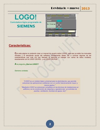 Revista lo + nuevo 2013




...................


Características:

         Con esta página no pretendo crear un manual de usuario sobre LOGO!, para eso ya están los manuales
         oficiales y la estupenda ayuda del software, simplemente deseo dar a conocer algunas de las
         características que más me han llamado la atención al trabajar con varios de estos modelos,
         exactamente con el LOGO! 230 RCL y el LOGO! 230 RLB.

         A la pregunta ¿Qué es LOGO!?

         Siemens contesta:




                         "LOGO! es un módulo lógico universal para la electrotecnia, que permite
                       solucionar las aplicaciones cotidianas con un confort decisivamente mayor y
                                                       menos gastos."
                      "Mediante LOGO! se solucionan cometidos en las técnicas de instalaciones en
                        edificios y en la construcción de máquinas y aparatos (por .ej controles de
                                        puertas, ventilación, bombas de aguas, etc)"




                                                           2
 