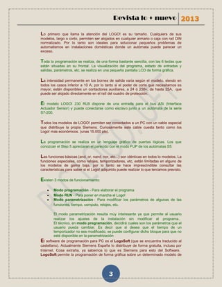 Revista lo + nuevo 2013

Lo  primero que llama la atención del LOGO! es su tamaño. Cualquiera de sus
modelos, largo o corto, permiten ser alojados en cualquier armario o caja con raíl DIN
normalizado. Por lo tanto son ideales para solucionar pequeños problemas de
automatismos en instalaciones domésticas donde un autómata puede parecer un
exceso.

Toda la programación se realiza, de una forma bastante sencilla, con las 6 teclas que
están situadas en su frontal. La visualización del programa, estado de entradas y
salidas, parámetros, etc, se realiza en una pequeña pantalla LCD de forma gráfica.

La intensidad permanente en los bornes de      salida varia según el modelo, siendo en
todos los casos inferior a 10 A, por lo tanto si el poder de corte que necesitamos es
mayor, están disponibles un contactores auxiliares, a 24 ó 230v, de hasta 25A, que
puede ser alojado directamente en el raíl del cuadro de protección.

El modelo LOGO! 230 RLB dispone de una entrada para el bus ASi (Interface
Actuador Sensor) y puede conectarse como esclavo junto a un autómata de la serie
S7-200.

Todos los modelos de LOGO! permiten ser conectados a un PC con un cable especial
que distribuye la propia Siemens. Curiosamente este cable cuesta tanto como los
Logo! más económicos. (unas 15.000 pts).

La  programación se realiza en un lenguaje gráfico de puertas lógicas. Los que
conozcan el Step 5 apreciaran el parecido con el modo FUP de los autómatas S5.

Las funciones básicas (and, or, nand, nor, etc...) son idénticas en todos lo modelos. La
funciones especiales, como relojes, temporizadores, etc, están limitadas en alguno de
los modelos de gama baja, por lo tanto se hace imprescindible consultar las
características para saber si el Logo! adquirido puede realizar lo que teníamos previsto.

Existen 3 modos de funcionamiento:

        Modo programación - Para elaborar el programa
        Modo RUN - Para poner en marcha el Logo!
        Modo parametrización - Para modificar los parámetros de algunas de las
         funciones, tiempo, computo, relojes, etc.

         El modo parametrización resulta muy interesante ya que permite al usuario
         realizar los ajustes de la instalación sin modificar el programa..
         El técnico, en modo programación, decidirá cuales son los parámetros que el
         usuario pueda cambiar. Es decir que si desea que el tiempo de un
         temporizador no sea modificado, se puede configurar dicho bloque para que no
         esté disponible en la parametrización
El software de programación para PC es el LogoSoft (que se encuentra traducido al
castellano). Actualmente Siemens España lo distribuye de forma gratuita, incluso por
Internet. Cosa extraña, ya sabemos lo que es Siemens para esto del Software.
LogoSoft permite la programación de forma gráfica sobre un determinado modelo de




                                           3
 