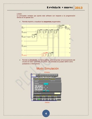 Revista lo + nuevo 2013

LOGO!.
La principales ventajas que aporta este software con respecto a la programación
directa en el aparato son:

      Permite imprimir y visualizar los esquemas programados.




      Permite la simulación, de forma gráfica, para comprobar el funcionamiento del
       circuito sin estar conectado al LOGO!. Las entradas se pueden definir como
       pulsadores o interruptores.




                                        4
 