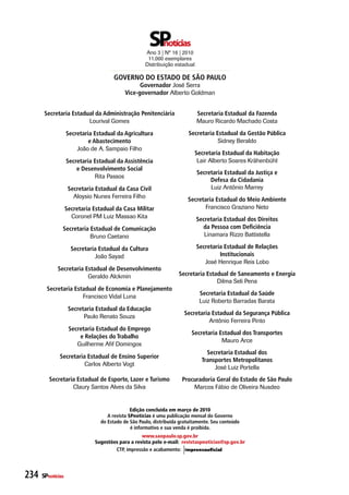 Ano 3 | Nº 16 | 2010
                                                      11.000 exemplares
                                                     Distribuição estadual

                                       Governo do estado de sÃo Paulo
                                                  Governador José Serra
                                            vice-governador Alberto Goldman


       secretaria estadual da administração Penitenciária                    secretaria estadual da Fazenda
                        Lourival Gomes                                       Mauro Ricardo Machado Costa
                   secretaria estadual da agricultura                   secretaria estadual da Gestão Pública
                            e abastecimento                                         Sidney Beraldo
                       João de A. Sampaio Filho
                                                                           secretaria estadual da Habitação
                   secretaria estadual da assistência                       Lair Alberto Soares Krähenbühl
                       e desenvolvimento social
                                                                             secretaria estadual da Justiça e
                              Rita Passos
                                                                                  defesa da Cidadania
                    secretaria estadual da Casa Civil                             Luiz Antônio Marrey
                      Aloysio Nunes Ferreira Filho
                                                                        secretaria estadual do Meio ambiente
                   secretaria estadual da Casa Militar                         Francisco Graziano Neto
                     Coronel PM Luiz Massao Kita                             secretaria estadual dos direitos
               secretaria estadual de Comunicação                              da Pessoa com deficiência
                          Bruno Caetano                                         Linamara Rizzo Battistella

                     secretaria estadual da Cultura                          secretaria estadual de relações
                              João Sayad                                              Institucionais
                                                                                José Henrique Reis Lobo
             secretaria estadual de desenvolvimento
                         Geraldo Alckmin                            secretaria estadual de saneamento e energia
                                                                                   Dilma Seli Pena
        secretaria estadual de economia e Planejamento
                      Francisco Vidal Luna                                    secretaria estadual da saúde
                                                                              Luiz Roberto Barradas Barata
                    secretaria estadual da educação
                                                                      secretaria estadual da segurança Pública
                          Paulo Renato Souza
                                                                                Antônio Ferreira Pinto
                    secretaria estadual do emprego
                                                                          secretaria estadual dos transportes
                        e relações do trabalho
                                                                                      Mauro Arce
                       Guilherme Afif Domingos
                                                                                 secretaria estadual dos
              secretaria estadual de ensino superior
                                                                               transportes Metropolitanos
                        Carlos Alberto Vogt
                                                                                    José Luiz Portella
         secretaria estadual de esporte, lazer e turismo             Procuradoria Geral do estado de são Paulo
                  Claury Santos Alves da Silva                           Marcos Fábio de Oliveira Nusdeo


                                               Edição concluída em março de 2010
                                    a revista SPnotícias é uma publicação mensal do Governo
                                 do estado de são Paulo, distribuída gratuitamente. seu conteúdo
                                               é informativo e sua venda é proibida.
                                                  www.saopaulo.sp.gov.br
                              Sugestões para a revista pelo e-mail: revistaspnoticias@sp.gov.br
                                      CtP, impressão e acabamento:




234   SPnotícias
 