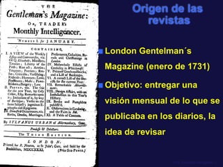Origen de las 
revistas 
■ London Gentelman´s 
Magazine (enero de 1731) 
■ Objetivo: entregar una 
visión mensual de lo que se 
publicaba en los diarios, la 
idea de revisar 
Prof. Eduardo Arriagada C. 
 