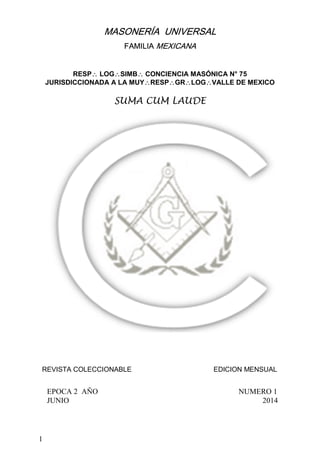 1
MASONERÍA UNIVERSAL
FAMILIA MEXICANA
RESP∴ LOG∴SIMB∴ CONCIENCIA MASÓNICA N° 75
JURISDICCIONADA A LA MUY∴RESP∴GR∴LOG∴VALLE DE MEXICO
SUMA CUM LAUDE
REVISTA COLECCIONABLE EDICION MENSUAL
EPOCA 2 AÑO NUMERO 1
JUNIO 2014
 