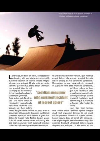 Duis autem vel eum iriure dolor in hendrerit in
                                                       vulputate velit esse molestie consequat.




L   orem ipsum dolor sit amet, consectetuer
    adipiscing elit, sed diam nonummy nibh
euismod tincidunt ut laoreet dolore magna
                                                Ut wisi enim ad minim veniam, quis nostrud
                                                exerci tation ullamcorper suscipit lobortis
                                                nisl ut aliquip ex ea commodo consequat.
aliquam erat volutpat. Ut wisi enim ad minim    Duis autem vel eum iriure dolor in hendrerit
veniam, quis nostrud exerci tation ullamcor-    in vulputate velit esse molestie consequat,
per suscipit lobortis nisl                                           vel illum dolore eu feu-
ut aliquip ex ea commo-                                              giat nulla facilisis at vero
do hsn hsmha hssdsaere      “sed diam nonummy                        eros et accumsan et iusto
consequat gdnende.                                                   odio dignissim qui blandit
Duis autem vel ds ndhe-    nibh euismod tincidunt                    praesent luptatum zzril
bed um iriure dolor in                                               delenit augue duis dolore
hendrerit in vulputate gds    ut laoreet dolore”                     te feugait nulla hnglso ikr
velit esse molestie con-                                             facilisi.
sequat, vel illum dolore                                             Nam dsd liber tempor
dsseu feugiat nulla facilisis at vero eros et   cum soluta nobis eleifend option congue
accumsan et iusto odio dignissim qui blandit    dssd nihil imperdiet doming dd sid quod
praesent luptatum zzril delenit augue duis      mazim placerat facerdss d possim assum.
dolore te feugait nulla facilisi. Lorem ipsum   Lorem ipsum dolor sit amet, gfn consecte-
dolor sit amet, consectetuer adipiscing elit,   tuer adipiscing elit, sed diam nonummy nibh
sed diam nonummy nibh euismod tincidunt         euismod tincidunt ut laoreet dolore magna
ut laoreet dolore magna aliquam erat utpat.     aliquam erat volutpat. Ut wisi enim ad mi-




16
 