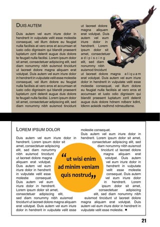 DUIS AUTEM                                      ut laoreet dolore
                                                magna      aliquam
Duis autem vel eum iriure dolor in              erat volutpat. Duis
hendrerit in vulputate velit esse molestie      autem vel eum
consequat, vel illum dolore eu feugiat          iriure dolor in
nulla facilisis at vero eros et accumsan et     hendrerit. Lorem
iusto odio dignissim qui blandit praesent       ipsum dolor sit
luptatum zzril delenit augue duis dolore        amet, consectetuer
te feugait nulla facilisi. Lorem ipsum dolor    adipiscing
sit amet, consectetuer adipiscing elit, sed     elit, sed diam
diam nonummy nibh euismod tincidunt             nonummy nibh
ut laoreet dolore magna aliquam erat            euismod tincidunt
volutpat. Duis autem vel eum iriure dolor       ut laoreet dolore magna a l i q u a m
in hendrerit in vulputate velit esse molestie   erat volutpat. Duis autem vel eum iriure
consequat, vel illum dolore eu feugiat          dolor in hendrerit in vulputate velit esse
nulla facilisis at vero eros et accumsan et     molestie consequat, vel illum dolore
iusto odio dignissim qui blandit praesent       eu feugiat nulla facilisis at vero eros et
luptatum zzril delenit augue duis dolore        accumsan et iusto odio dignissim qui
te feugait nulla facilisi. Lorem ipsum dolor    blandit praesent luptatum zzril delenit
sit amet, consectetuer adipiscing elit, sed     augue duis dolore hdnem ndbenr kdlnt,
diam nonummy nibh euismod tincidunt             ldkmn aoleidk nsdhmd ndmeudlsme.




LOREM IPSUM DOLOR                               molestie consequat.
                                                Duis autem vel eum iriure dolor in
Duis autem vel eum iriure dolor in              hendrerit. Lorem ipsum dolor sit amet,
hendrerit. Lorem ipsum dolor sit                        consectetuer adipiscing elit, sed
amet, consectetuer adipiscing                               diam nonummy nibh euismod
elit, sed diam nonummy                                         tincidunt ut laoreet dolore

                                “ut wisi enim
nibh euismod tincidunt                                           magna aliquam erat
ut laoreet dolore magna                                            volutpat. Duis autem
aliquam erat volutpat.                                              vel eum iriure dolor in
Duis autem vel eum
                               ad minim veniam                      hendrerit in vulputate

                                quis nostrud,,
iriure dolor in hendrerit                                           velit esse molestie
in vulputate velit esse                                             consequat. Duis autem
molestie       consequat.                                          vel eum iriure dolor
Duis autem vel eum                                                in     hendrerit.    Lorem
iriure dolor in hendrerit.                                      ipsum dolor sit amet,
Lorem ipsum dolor sit amet,                                   consectetuer          adipiscing
consectetuer adipiscing elit,                            elit, sed diam nonummy nibh
sed diam nonummy nibh euismod                     euismod tincidunt ut laoreet dolore
tincidunt ut laoreet dolore magna aliquam       magna aliquam erat volutpat. Duis
erat volutpat. Duis autem vel eum iriure        autem vel eum iriure dolor in hendrerit in
dolor in hendrerit in vulputate velit esse      vulputate velit esse molestie.


                                                                                                 21
 