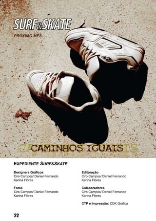 SURF&SKATE
PRÓXIMO MÊS...




EXPEDIENTE SURF&SKATE
Designers Gráficos             Editoração
Ciro Campos/ Daniel Fernando   Ciro Campos/ Daniel Fernando
Karina Flores                  Karina Flores

Fotos                          Colaboradores
Ciro Campos/ Daniel Fernando   Ciro Campos/ Daniel Fernando
Karina Flores                  Karina Flores

                               CTP e Impressão: CDK Gráfica


22
 
