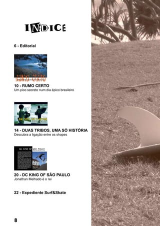 6 - Editorial




10 - RUMO CERTO
Um pico secreto num dia épico brasileiro




14 - DUAS TRIBOS, UMA SÓ HISTÓRIA
Descubra a ligação entre os shapes




20 - DC KING OF SÃO PAULO
Jonathan Melhado é o rei



22 - Expediente Surf&Skate




8
 