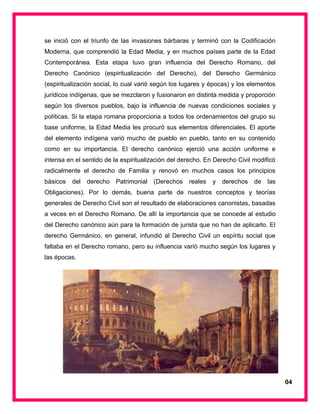 se inició con el triunfo de las invasiones bárbaras y terminó con la Codificación
Moderna, que comprendió la Edad Media, y en muchos países parte de la Edad
Contemporánea. Esta etapa tuvo gran influencia del Derecho Romano, del
Derecho Canónico (espiritualización del Derecho), del Derecho Germánico
(espiritualización social, lo cual varió según los lugares y épocas) y los elementos
jurídicos indígenas, que se mezclaron y fusionaron en distinta medida y proporción
según los diversos pueblos, bajo la influencia de nuevas condiciones sociales y
políticas. Si la etapa romana proporciona a todos los ordenamientos del grupo su
base uniforme, la Edad Media les procuró sus elementos diferenciales. El aporte
del elemento indígena varió mucho de pueblo en pueblo, tanto en su contenido
como en su importancia. El derecho canónico ejerció una acción uniforme e
intensa en el sentido de la espiritualización del derecho. En Derecho Civil modificó
radicalmente el derecho de Familia y renovó en muchos casos los principios
básicos del derecho Patrimonial (Derechos reales y derechos de las
Obligaciones). Por lo demás, buena parte de nuestros conceptos y teorías
generales de Derecho Civil son el resultado de elaboraciones canonistas, basadas
a veces en el Derecho Romano. De allí la importancia que se concede al estudio
del Derecho canónico aún para la formación de jurista que no han de aplicarlo. El
derecho Germánico, en general, infundió al Derecho Civil un espíritu social que
faltaba en el Derecho romano, pero su influencia varió mucho según los lugares y
las épocas.
04
 