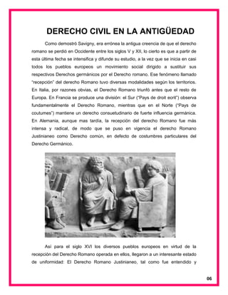 DERECHO CIVIL EN LA ANTIGÜEDAD
Como demostró Savigny, era errónea la antigua creencia de que el derecho
romano se perdió en Occidente entre los siglos V y XII, lo cierto es que a partir de
esta última fecha se intensifica y difunde su estudio, a la vez que se inicia en casi
todos los pueblos europeos un movimiento social dirigido a sustituir sus
respectivos Derechos germánicos por el Derecho romano. Ese fenómeno llamado
“recepción” del derecho Romano tuvo diversas modalidades según los territorios.
En Italia, por razones obvias, el Derecho Romano triunfó antes que el resto de
Europa. En Francia se produce una división: el Sur (“Pays de droit ecrit”) observa
fundamentalmente el Derecho Romano, mientras que en el Norte (“Pays de
coutumes”) mantiene un derecho consuetudinario de fuerte influencia germánica.
En Alemania, aunque mas tardía, la recepción del derecho Romano fue más
intensa y radical, de modo que se puso en vigencia el derecho Romano
Justinianeo como Derecho común, en defecto de costumbres particulares del
Derecho Germánico.
Así para el siglo XVI los diversos pueblos europeos en virtud de la
recepción del Derecho Romano operada en ellos, llegaron a un interesante estado
de uniformidad: El Derecho Romano Justinianeo, tal como fue entendido y
06
 